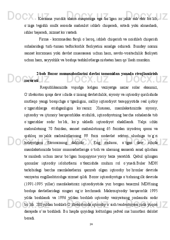 Korxona   yuridik   shaxs   maqomiga   ega   bo`lgan   xo`jalik   sub`ekti   bo`lib,
o`ziga   tegishli   mulk   asosida   mahsulot   ishlab   chiqaradi,   sotadi   yoki   almashadi,
ishlar bajaradi, xizmat ko`rsatadi.
   Firma - korxonadan farqli o`laroq, ishlab chiqarish va noishlab chiqarish
sohalaridagi   turli-tuman   tadbirkorlik   faoliyatini   amalga   oshiradi.   Bunday   nomni
sanoat   korxonasi   yoki   davlat   muassasasi   uchun   ham,   savdo-vositachilik   faoliyati
uchun ham, sayyohlik va boshqa tashkilotlarga nisbatan ham qo`llash mumkin.
2-bob   Bozor   munosabatlarini   davlat   tomonidan   yanada   rivojlantirish
zarurati
  Respublikamizda   vujudga   kelgan   vaziyatga   nazar   solar   ekanmiz,
O`zbekiston qisqa davr ichida o`zining davlatchilik, siyosiy va iqtisodiy qurilishida
mutlaqo   yangi   bosqichga   o`tganligini,   milliy   iqtisodiyot   taraqqiyotida   real   ijobiy
o`zgarishlarga   erishganligini   ko`ramiz.   Xususan,   mamlakatimizda   siyosiy,
iqtisodiy va ijtimoiy barqarorlikka erishildi, iqtisodiyotning barcha sohalarida tub
o`zgarishlar   sodir   bo`ldi,   ko`p   ukladli   iqtisodiyot   shakllandi.   Yalpi   ichki
mahsulotning   70   foizdan,   sanoat   mahsulotining   65   foizdan   ziyodroq   qismi   va
qishloq   xo`jalik   mahsulotlarining   99   foizi   nodavlat   sektori   ulushiga   to`g`ri
kelayotgani   fikrimizning   dalilidir.     Eng   muhimi,   o`tgan   davr   ichida
mamlakatimizda bozor munosabatlariga o`tish va ularning samarali amal qilishini
ta`minlash   uchun   zarur   bo`lgan   huquqiyme`yoriy   baza   yaratildi.   Qabul   qilingan
qonunlar   iqtisodiy   islohotlarni   o`tkazishda   muhim   rol   o`ynadi.Bular   MDH
tarkibidagi   barcha   mamlakatlarini   qamrab   olgan   iqtisodiy   bo`hronlar   davrida
vaziyatni engillashtirishga xizmat qildi. Bozor iqtisodiyotiga o`tishning ilk davrida
(1991-1995   yillar)   mamlakatimiz   iqtisodiyotida   yuz   bergan   tanazzul   MDHning
boshqa   davlatlaridagi   singari   og`ir   kechmadi.   Makroiqtsodiy   barqarorlik   1995
yilda   boshlandi   va   1996   yildan   boshlab   iqtisodiy   vaziyatning   jonlanishi   sodir
bo`ldi. 200 yildan boshlab O`zbekistonda iqtisodiy o`sish tendentsiyasi juda yuqori
darajada o’sa boshladi.  Bu haqda quyidagi  keltirilgan jadval  ma`lumotlari  dalolat
beradi.
24