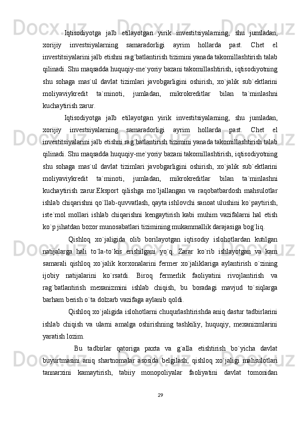 Iqtisodiyotga   jalb   etilayotgan   yirik   investitsiyalarning,   shu   jumladan,
xorijiy   investsiyalarning   samaradorligi   ayrim   hollarda   past.   Chet   el
investitsiyalarini jalb etishni rag`batlantirish tizimini yanada takomillashtirish talab
qilinadi. Shu maqsadda huquqiy-me`yoriy bazani takomillashtirish, iqtisodiyotning
shu   sohaga   mas`ul   davlat   tizimlari   javobgarligini   oshirish,   xo`jalik   sub`ektlarini
moliyaviykredit   ta`minoti,   jumladan,   mikrokreditlar   bilan   ta`minlashni
kuchaytirish zarur.
Iqtisodiyotga   jalb   etilayotgan   yirik   investitsiyalarning,   shu   jumladan,
xorijiy   investsiyalarning   samaradorligi   ayrim   hollarda   past.   Chet   el
investitsiyalarini jalb etishni rag`batlantirish tizimini yanada takomillashtirish talab
qilinadi. Shu maqsadda huquqiy-me`yoriy bazani takomillashtirish, iqtisodiyotning
shu   sohaga   mas`ul   davlat   tizimlari   javobgarligini   oshirish,   xo`jalik   sub`ektlarini
moliyaviykredit   ta`minoti,   jumladan,   mikrokreditlar   bilan   ta`minlashni
kuchaytirish   zarur.Eksport   qilishga   mo`ljallangan   va   raqobatbardosh   mahsulotlar
ishlab chiqarishni qo`llab-quvvatlash, qayta ishlovchi sanoat ulushini ko`paytirish,
iste`mol   mollari   ishlab   chiqarishni   kengaytirish   kabi   muhim   vazifalarni   hal   etish
ko`p jihatdan bozor munosabatlari tizimining mukammallik darajasiga bog`liq.
  Qishloq   xo`jaligida   olib   borilayotgan   iqtisodiy   islohotlardan   kutilgan
natijalarga   hali   to`la-to`kis   erishilgani   yo`q.   Zarar   ko`rib   ishlayotgan   va   kam
samarali   qishloq   xo`jalik   korxonalarini   fermer   xo`jaliklariga   aylantirish   o`zining
ijobiy   natijalarini   ko`rsatdi.   Biroq   fermerlik   faoliyatini   rivojlantirish   va
rag`batlantirish   mexanizmini   ishlab   chiqish,   bu   boradagi   mavjud   to`siqlarga
barham berish o`ta dolzarb vazifaga aylanib qoldi.
   Qishloq xo`jaligida islohotlarni chuqurlashtirishda aniq dastur tadbirlarini
ishlab   chiqish   va   ularni   amalga   oshirishning   tashkiliy,   huquqiy,   mexanizmlarini
yaratish lozim.
    Bu   tadbirlar   qatoriga   paxta   va   g`alla   etishtirish   bo`yicha   davlat
buyurtmasini   aniq   shartnomalar   asosida   belgilash,   qishloq   xo`jaligi   mahsulotlari
tannarxini   kamaytirish,   tabiiy   monopoliyalar   faoliyatini   davlat   tomonidan
29 