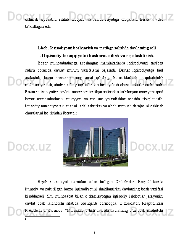 oshirish   siyosatini   ishlab   chiqishi   va   izchil   ruyobga   chiqarishi   kerak 1
”,   -deb
ta’kidlagan edi.
1-bob. Iqtisodiyotni boshqarish va tartibga solishda davlatning roli 
1.1Iqtisodiy taraqqiyotni bashorat qilish va rejalashtirish.
Bozor   munosabatlariga   asoslangan   mamlakatlarda   iqtisodiyotni   tartibga
solish   borasida   davlat   muhim   vazifalarni   bajaradi.   Davlat   iqtisodiyotga   faol
aralashib,   bozor   mexanizmining   amal   qilishiga   ko`maklashadi,   raqobatchilik
muhitini yaratib, aholini salbiy oqibatlardan himoyalash chora-tadbirlarini ko`radi.
Bozor iqtisodiyotini davlat tomonidan tartibga solishdan ko`zlangan asosiy maqsad
bozor   munosabatlarini   muayyan   va   ma`lum   yo`nalishlar   asosida   rivojlantirib,
iqtisodiy taraqqiyot sur`atlarini jadallashtirish va aholi turmush darajasini oshirish
choralarini ko`rishdan iboratdir
 .
Rejali   iqtisodiyot   tizimidan   xalos   bo`lgan   O`zbekiston   Respublikasida
ijtimoiy   yo`naltirilgan   bozor   iqtisodiyotini   shakllantirish   davlatning   bosh   vazifasi
hisoblanadi.   Shu   munosabat   bilan   o`tkazilayotgan   iqtisodiy   islohotlar   jarayonini
davlat   bosh   islohotchi   sifatida   boshqarib   bormoqda.   O`zbekiston   Respublikasi
Prezidenti   I.   Karimov:   “Murakkab   o`tish   davrida   davlatning   o`zi   bosh   islohotchi
1
3 