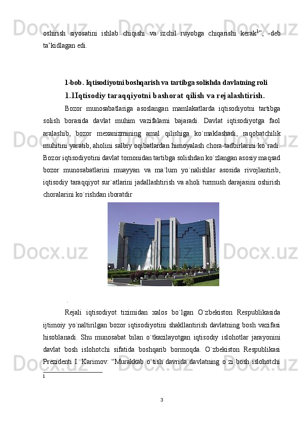 oshirish   siyosatini   ishlab   chiqishi   va   izchil   ruyobga   chiqarishi   kerak 1
”,   -deb
ta’kidlagan edi.
1-bob. Iqtisodiyotni boshqarish va tartibga solishda davlatning roli 
1.1Iqtisodiy taraqqiyotni bashorat qilish va rejalashtirish.
Bozor   munosabatlariga   asoslangan   mamlakatlarda   iqtisodiyotni   tartibga
solish   borasida   davlat   muhim   vazifalarni   bajaradi.   Davlat   iqtisodiyotga   faol
aralashib,   bozor   mexanizmining   amal   qilishiga   ko`maklashadi,   raqobatchilik
muhitini yaratib, aholini salbiy oqibatlardan himoyalash chora-tadbirlarini ko`radi.
Bozor iqtisodiyotini davlat tomonidan tartibga solishdan ko`zlangan asosiy maqsad
bozor   munosabatlarini   muayyan   va   ma`lum   yo`nalishlar   asosida   rivojlantirib,
iqtisodiy taraqqiyot sur`atlarini jadallashtirish va aholi turmush darajasini oshirish
choralarini ko`rishdan iboratdir
 .
Rejali   iqtisodiyot   tizimidan   xalos   bo`lgan   O`zbekiston   Respublikasida
ijtimoiy   yo`naltirilgan   bozor   iqtisodiyotini   shakllantirish   davlatning   bosh   vazifasi
hisoblanadi.   Shu   munosabat   bilan   o`tkazilayotgan   iqtisodiy   islohotlar   jarayonini
davlat   bosh   islohotchi   sifatida   boshqarib   bormoqda.   O`zbekiston   Respublikasi
Prezidenti   I.   Karimov:   “Murakkab   o`tish   davrida   davlatning   o`zi   bosh   islohotchi
1
3