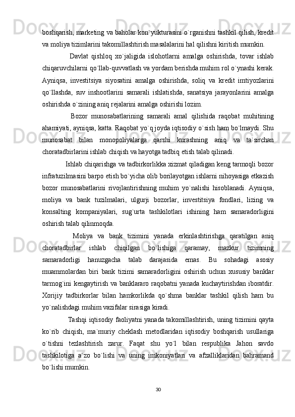 boshqarish, marketing va baholar kon`yukturasini o`rganishni tashkil qilish, kredit
va moliya tizimlarini takomillashtirish masalalarini hal qilishni kiritish mumkin.
    Davlat   qishloq   xo`jaligida   islohotlarni   amalga   oshirishda,   tovar   ishlab
chiqaruvchilarni qo`llab-quvvatlash va yordam berishda muhim rol o`ynashi kerak.
Ayniqsa,   investitsiya   siyosatini   amalga   oshirishda,   soliq   va   kredit   imtiyozlarini
qo`llashda,   suv   inshootlarini   samarali   ishlatishda,   sanatsiya   jarayonlarini   amalga
oshirishda o`zining aniq rejalarini amalga oshirishi lozim.
    Bozor   munosabatlarining   samarali   amal   qilishida   raqobat   muhitining
ahamiyati, ayniqsa, katta. Raqobat yo`q joyda iqtisodiy o`sish ham bo`lmaydi. Shu
munosabat   bilan   monopoliyalarga   qarshi   kurashning   aniq   va   ta`sirchan
choratadbirlarini ishlab chiqish va hayotga tadbiq etish talab qilinadi.
 Ishlab chiqarishga va tadbirkorlikka xizmat qiladigan keng tarmoqli bozor
infratuzilmasini barpo etish bo`yicha olib borilayotgan ishlarni nihoyasiga etkazish
bozor   munosabatlarini   rivojlantirishning   muhim   yo`nalishi   hisoblanadi.   Ayniqsa,
moliya   va   bank   tuzilmalari,   ulgurji   bozorlar,   investitsiya   fondlari,   lizing   va
konsalting   kompaniyalari,   sug`urta   tashkilotlari   ishining   ham   samaradorligini
oshirish talab qilinmoqda.
    Moliya   va   bank   tizimini   yanada   erkinlashtirishga   qaratilgan   aniq
choratadbirlar   ishlab   chiqilgan   bo`lishiga   qaramay,   mazkur   tizimning
samaradorligi   hanuzgacha   talab   darajasida   emas.   Bu   sohadagi   asosiy
muammolardan   biri   bank   tizimi   samaradorligini   oshirish   uchun   xususiy   banklar
tarmog`ini kengaytirish va banklararo raqobatni yanada kuchaytirishdan iboratdir.
Xorijiy   tadbirkorlar   bilan   hamkorlikda   qo`shma   banklar   tashkil   qilish   ham   bu
yo`nalishdagi muhim vazifalar sirasiga kiradi.
   Tashqi iqtisodiy faoliyatni yanada takomillashtirish, uning tizimini qayta
ko`rib   chiqish,   ma`muriy   cheklash   metodlaridan   iqtisodiy   boshqarish   usullariga
o`tishni   tezlashtirish   zarur.   Faqat   shu   yo`l   bilan   respublika   Jahon   savdo
tashkilotiga   a`zo   bo`lishi   va   uning   imkoniyatlari   va   afzalliklaridan   bahramand
bo`lishi mumkin.
30 