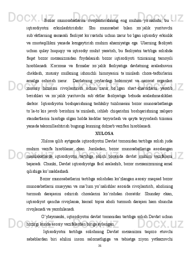     Bozor   munosabatlarini   rivojlantirishning   eng   muhim   yo`nalishi,   bu   -
iqtisodiyotni   erkinlashtirishdir.   Shu   munosabat   bilan   xo`jalik   yurituvchi
sub`ektlarning samarali  faoliyat  ko`rsatishi  uchun zarur  bo`lgan iqtisodiy erkinlik
va   mustaqillikni   yanada   kengaytirish   muhim   ahamiyatga   ega.   Ularning   faoliyati
uchun   qulay   huquqiy   va   iqtisodiy   muhit   yaratish,   bu   faoliyatni   tartibga   solishda
faqat   bozor   mexanizmidan   foydalanish   bozor   iqtisodiyoti   tizimining   tamoyili
hisoblanadi.   Korxona   va   firmalar   xo`jalik   faoliyatiga   davlatning   aralashuvini
cheklash,   xususiy   mulkning   ishonchli   himoyasini   ta`minlash   chora-tadbirlarini
amalga   oshirish   zarur.     Davlatning   joylardagi   hokimiyat   va   nazorat   organlari
xususiy   biznesni   rivojlantirish   uchun   zarur   bo`lgan   shart-sharoitlarni   yaratib
berishlari   va   xo`jalik   yurituvchi   sub`ektlar   faoliyatiga   behuda   aralashmasliklari
darkor.   Iqtisodiyotni   boshqarishning   tashkiliy   tuzilmasini   bozor   munosabatlariga
to`la-to`kis   javob   berishini   ta`minlash,   ishlab   chiqarishni   boshqarishning   xalqaro
standartlarini  hisobga  olgan  holda kadrlar  tayyorlash  va  qayta tayyorlash  tizimini
yanada takomillashtirish bugungi kunning dolzarb vazifasi hisoblanadi.
XULOSA
  Xulosa qilib aytganda iqtisodiyotni Davlat tomonidan tartibga solish juda
muhim   vazifa   hisoblanar   ekan.   Jumladan,   bozor   munosabatlariga   asoslangan
mamlakatlarda   iqtisodiyotni   tartibga   solish   borasida   davlat   muhim   vazifalarni
bajaradi.   Chunki,   Davlat   iqtisodiyotga   faol   aralashib,   bozor   mexanizmining   amal
qilishiga ko’maklashadi.
Bozor munosabatlarini  tartibga solishdan ko’zlangan asosiy maqsad bozor
munosabatlarni   muayyan   va   ma’lum   yo’nalishlar   asosida   rivojlantirib,   aholining
turmush   darajasini   oshirish   choralarini   ko’rishdan   iboratdir.   Shunday   ekan,
iqtisodiyot   qancha   rivojlansa,   kamol   topsa   aholi   turmush   darajasi   ham   shuncha
rivojlanadi va yaxshilanadi.
  O’ylaymanki, iqtisodiyotni davlat tomonidan tartibga solish Davlat uchun
hozirgi kunda asosiy vazifalardan biriga aylangan.
  Iqtisodiyotni   tartibga   solishning   Davlat   mexanizmi   taqozo   etuvchi
sabablardan   biri   ahilini   inson   salomatligiga   va   tabiatga   ziyon   yetkazuvchi
31 