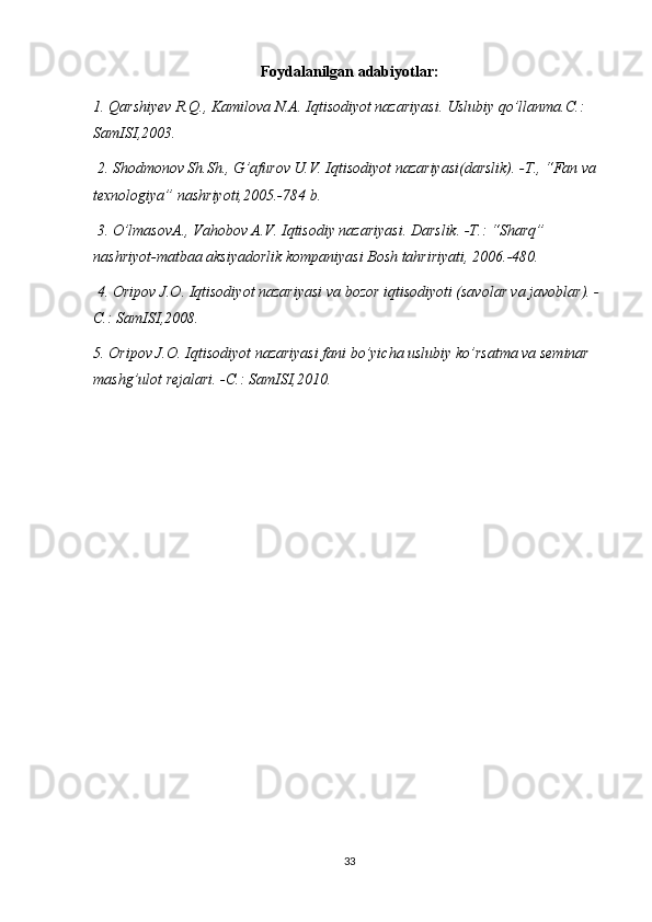 Foydalanilgan adabiyotlar:
1. Qarshiyev R.Q., Kamilova N.A. Iqtisodiyot nazariyasi. Uslubiy qo’llanma.C.: 
SamISI,2003.
 2. Shodmonov Sh.Sh., G’afurov U.V. Iqtisodiyot nazariyasi(darslik). -T., “Fan va 
texnologiya” nashriyoti,2005.-784 b.
 3. O’lmasovA., Vahobov A.V. Iqtisodiy nazariyasi. Darslik. -T.: “Sharq” 
nashriyot-matbaa aksiyadorlik kompaniyasi Bosh tahririyati, 2006.-480.
 4. Oripov J.O. Iqtisodiyot nazariyasi va bozor iqtisodiyoti (savolar va javoblar). -
C.: SamISI,2008.
5. Oripov J.O. Iqtisodiyot nazariyasi fani bo’yicha uslubiy ko’rsatma va seminar 
mashg’ulot rejalari. -C.: SamISI,2010.
33 