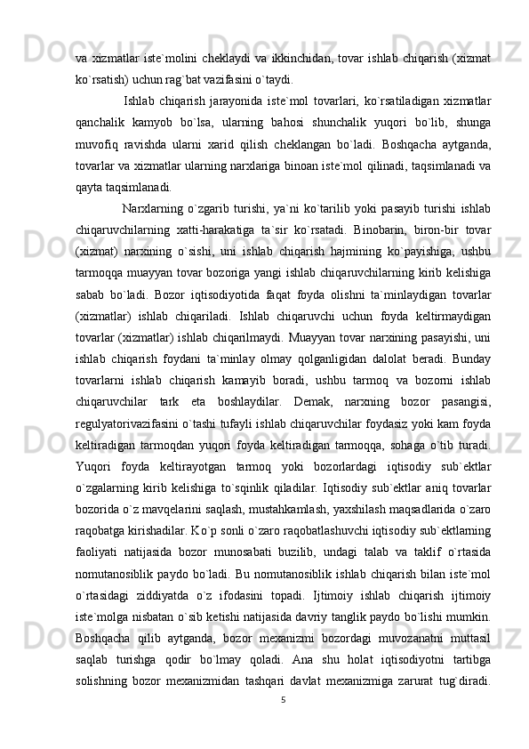 va   xizmatlar   iste`molini   cheklaydi   va   ikkinchidan,   tovar   ishlab   chiqarish   (xizmat
ko`rsatish) uchun rag`bat vazifasini o`taydi. 
    Ishlab   chiqarish   jarayonida   iste`mol   tovarlari,   ko`rsatiladigan   xizmatlar
qanchalik   kamyob   bo`lsa,   ularning   bahosi   shunchalik   yuqori   bo`lib,   shunga
muvofiq   ravishda   ularni   xarid   qilish   cheklangan   bo`ladi.   Boshqacha   aytganda,
tovarlar va xizmatlar ularning narxlariga binoan iste`mol qilinadi, taqsimlanadi va
qayta taqsimlanadi. 
    Narxlarning   o`zgarib   turishi,   ya`ni   ko`tarilib   yoki   pasayib   turishi   ishlab
chiqaruvchilarning   xatti-harakatiga   ta`sir   ko`rsatadi.   Binobarin,   biron-bir   tovar
(xizmat)   narxining   o`sishi,   uni   ishlab   chiqarish   hajmining   ko`payishiga,   ushbu
tarmoqqa muayyan tovar  bozoriga yangi  ishlab chiqaruvchilarning kirib kelishiga
sabab   bo`ladi.   Bozor   iqtisodiyotida   faqat   foyda   olishni   ta`minlaydigan   tovarlar
(xizmatlar)   ishlab   chiqariladi.   Ishlab   chiqaruvchi   uchun   foyda   keltirmaydigan
tovarlar  (xizmatlar)  ishlab chiqarilmaydi. Muayyan  tovar narxining pasayishi,  uni
ishlab   chiqarish   foydani   ta`minlay   olmay   qolganligidan   dalolat   beradi.   Bunday
tovarlarni   ishlab   chiqarish   kamayib   boradi,   ushbu   tarmoq   va   bozorni   ishlab
chiqaruvchilar   tark   eta   boshlaydilar.   Demak,   narxning   bozor   pasangisi,
regulyatorivazifasini o`tashi tufayli ishlab chiqaruvchilar foydasiz yoki kam foyda
keltiradigan   tarmoqdan   yuqori   foyda   keltiradigan   tarmoqqa,   sohaga   o`tib   turadi.
Yuqori   foyda   keltirayotgan   tarmoq   yoki   bozorlardagi   iqtisodiy   sub`ektlar
o`zgalarning   kirib   kelishiga   to`sqinlik   qiladilar.   Iqtisodiy   sub`ektlar   aniq   tovarlar
bozorida o`z mavqelarini saqlash, mustahkamlash, yaxshilash maqsadlarida o`zaro
raqobatga kirishadilar. Ko`p sonli o`zaro raqobatlashuvchi iqtisodiy sub`ektlarning
faoliyati   natijasida   bozor   munosabati   buzilib,   undagi   talab   va   taklif   o`rtasida
nomutanosiblik   paydo   bo`ladi.   Bu   nomutanosiblik   ishlab   chiqarish   bilan   iste`mol
o`rtasidagi   ziddiyatda   o`z   ifodasini   topadi.   Ijtimoiy   ishlab   chiqarish   ijtimoiy
iste`molga nisbatan o`sib ketishi natijasida davriy tanglik paydo bo`lishi mumkin.
Boshqacha   qilib   aytganda,   bozor   mexanizmi   bozordagi   muvozanatni   muttasil
saqlab   turishga   qodir   bo`lmay   qoladi.   Ana   shu   holat   iqtisodiyotni   tartibga
solishning   bozor   mexanizmidan   tashqari   davlat   mexanizmiga   zarurat   tug`diradi.
5 