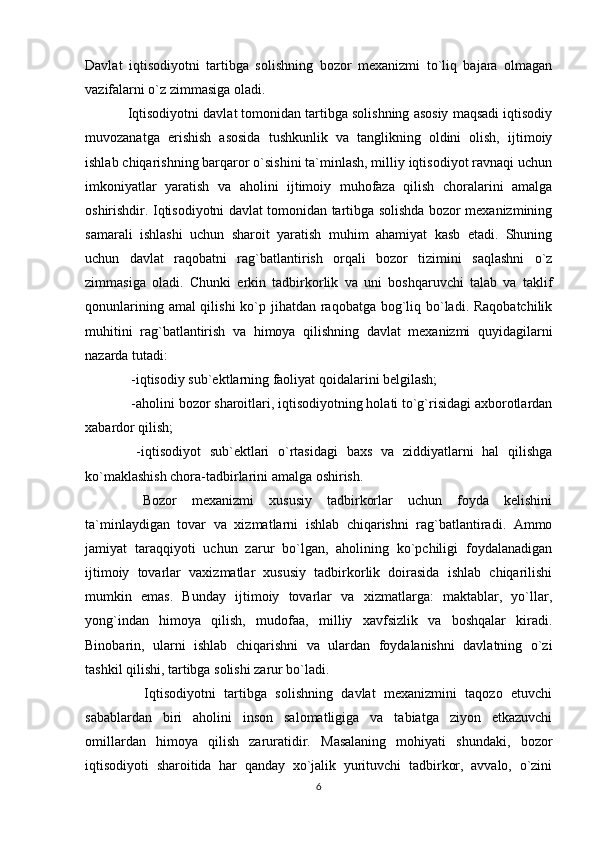 Davlat   iqtisodiyotni   tartibga   solishning   bozor   mexanizmi   to`liq   bajara   olmagan
vazifalarni o`z zimmasiga oladi.
Iqtisodiyotni davlat tomonidan tartibga solishning asosiy maqsadi iqtisodiy
muvozanatga   erishish   asosida   tushkunlik   va   tanglikning   oldini   olish,   ijtimoiy
ishlab chiqarishning barqaror o`sishini ta`minlash, milliy iqtisodiyot ravnaqi uchun
imkoniyatlar   yaratish   va   aholini   ijtimoiy   muhofaza   qilish   choralarini   amalga
oshirishdir. Iqtisodiyotni davlat tomonidan tartibga solishda bozor mexanizmining
samarali   ishlashi   uchun   sharoit   yaratish   muhim   ahamiyat   kasb   etadi.   Shuning
uchun   davlat   raqobatni   rag`batlantirish   orqali   bozor   tizimini   saqlashni   o`z
zimmasiga   oladi.   Chunki   erkin   tadbirkorlik   va   uni   boshqaruvchi   talab   va   taklif
qonunlarining amal qilishi  ko`p jihatdan raqobatga bog`liq bo`ladi. Raqobatchilik
muhitini   rag`batlantirish   va   himoya   qilishning   davlat   mexanizmi   quyidagilarni
nazarda tutadi:
 -iqtisodiy sub`ektlarning faoliyat qoidalarini belgilash; 
 -aholini bozor sharoitlari, iqtisodiyotning holati to`g`risidagi axborotlardan
xabardor qilish; 
  -iqtisodiyot   sub`ektlari   o`rtasidagi   baxs   va   ziddiyatlarni   hal   qilishga
ko`maklashish chora-tadbirlarini amalga oshirish. 
  Bozor   mexanizmi   xususiy   tadbirkorlar   uchun   foyda   kelishini
ta`minlaydigan   tovar   va   xizmatlarni   ishlab   chiqarishni   rag`batlantiradi.   Ammo
jamiyat   taraqqiyoti   uchun   zarur   bo`lgan,   aholining   ko`pchiligi   foydalanadigan
ijtimoiy   tovarlar   vaxizmatlar   xususiy   tadbirkorlik   doirasida   ishlab   chiqarilishi
mumkin   emas.   Bunday   ijtimoiy   tovarlar   va   xizmatlarga:   maktablar,   yo`llar,
yong`indan   himoya   qilish,   mudofaa,   milliy   xavfsizlik   va   boshqalar   kiradi.
Binobarin,   ularni   ishlab   chiqarishni   va   ulardan   foydalanishni   davlatning   o`zi
tashkil qilishi, tartibga solishi zarur bo`ladi. 
    Iqtisodiyotni   tartibga   solishning   davlat   mexanizmini   taqozo   etuvchi
sabablardan   biri   aholini   inson   salomatligiga   va   tabiatga   ziyon   etkazuvchi
omillardan   himoya   qilish   zaruratidir.   Masalaning   mohiyati   shundaki,   bozor
iqtisodiyoti   sharoitida   har   qanday   xo`jalik   yurituvchi   tadbirkor,   avvalo,   o`zini
6 