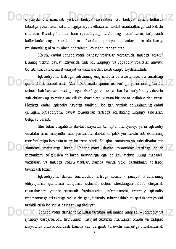 o`ylaydi,   o`z   manfaati   yo`lida   faoliyat   ko`rsatadi.   Bu   faoliyat   ayrim   hollarda
tabiatga yoki inson salomatligiga ziyon etkazishi, davlat manfaatlariga zid kelishi
mumkin.   Bunday   holatlar   ham   iqtisodiyotga   davlatning   aralashuvini,   ko`p   sonli
tadbirkorlarning   manfaatlarini   barcha   jamiyat   a`zolari   manfaatlariga
mushtarakligini ta`minlash choralarini ko`rishni taqozo etadi.
Xo`sh,   davlat   iqtisodiyotni   qanday   vositalar   yordamida   tartibga   soladi?
Buning   uchun   davlat   ixtiyorida   turli   xil   huquqiy   va   iqtisodiy   vositalar   mavjud
bo`lib, ulardan konkret vaziyat va vazifalardan kelib chiqib foydalaniladi.
Iqtisodiyotni   tartibga   solishning   eng   muhim   va   asosiy   vositasi   amaldagi
qonunchilik   hisoblanadi.   Mamlakatimizda   qonun   ustivorligi,   ya`ni   uning   barcha
uchun   bab-baravar   kuchga   ega   ekanligi   va   unga   barcha   xo`jalik   yurituvchi
sub`ektlarning so`zsiz amal qilishi shart ekanini yana bir bor ta`kidlab o`tish zarur.
Hozirga   qadar   iqtisodiy   hayotga   taalluqli   bo`lgan   yuzlab   qonunlarning   qabul
qilingani   iqtisodiyotni   davlat   tomonidan   tartibga   solishning   huquqiy   asoslarini
belgilab beradi.
Shu   bilan   birgalikda   davlat   ixtiyorida   bir   qator   moliyaviy,   ya`ni   iqtisodiy
vositalar   ham   mavjudki,   ular   yordamida   davlat   xo`jalik   yurituvchi   sub`ektlarning
manfaatlariga bevosita ta`sir ko`rsata oladi. Soliqlar, sanatsiya va subsidiyalar ana
shunday   vositalarga   kiradi.   Iqtisodiyotni   davlat   tomonidan   tartibga   solish
mexanizmi   to’g’risida   to’laroq   tasavvurga   ega   bo’lishi   uchun   uning   maqsadi,
vazifalari   va   tartibga   solish   usullari   hamda   vosita   yoki   dastaklarini   to’laroq
tavsiflash lozim.
Iqtisodiyotni   davlat   tomonidan   tartibga   solish   -   jamiyat   a’zolarining
ehtiyojlarini   qondirish   darajasini   oshirish   uchun   cheklangan   ishlab   chiqarish
resurslaridan   yanada   samarali   foydalanishni   ta’minlovchi,   umumiy   iqtisodiy
muvozanatga   erishishga   yo’naltirilgan,   ijtimoiy   takror   ishlab   chiqarish   jarayonini
tashkil etish bo’yicha davlaatning faoliyati.
  Iqtisodiyotni  davlat  tomonidan tartibga solishning maqsadi  – iqtisodiy va
ijtimoiy   barqarorlikni   ta’minlash,   mavjud   tuzumni   mamlakat   ichida   va   xalqaro
maydonda   mustahkamlash   hamda   uni   oz’garib   turuvchi   sharoitga   moslashtirish
7 