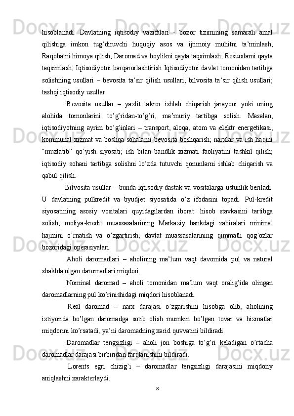 hisoblanadi.   Davlatning   iqtisodiy   vazifalari   -   bozor   tizimining   samarali   amal
qilishiga   imkon   tug’diruvchi   huquqiy   asos   va   ijtimoiy   muhitni   ta’minlash;
Raqobatni himoya qilish; Daromad va boylikni qayta taqsimlash; Resurslarni qayta
taqsimlash; Iqtisodiyotni barqarorlashtirish Iqtisodiyotni davlat tomonidan tartibga
solishning   usullari   –   bevosita   ta’sir   qilish   usullari;   bilvosita   ta’sir   qilish   usullari;
tashqi iqtisodiy usullar.
  Bevosita   usullar   –   yaxlit   takror   ishlab   chiqarish   jarayoni   yoki   uning
alohida   tomonlarini   to’g’ridan-to’g’ri,   ma’muriy   tartibga   solish.   Masalan,
iqtisodiyotning   ayrim   bo’g’inlari   –   transport,   aloqa,   atom   va   elektr   energetikasi,
kommunal   xizmat   va  boshqa   sohalarni   bevosita   boshqarish;  narxlar   va  ish  haqini
“muzlatib”   qo’yish   siyosati;   ish   bilan   bandlik   xizmati   faoliyatini   tashkil   qilish;
iqtisodiy   sohani   tartibga   solishni   lo’zda   tutuvchi   qonunlarni   ishlab   chiqarish   va
qabul qilish.
  Bilvosita usullar – bunda iqtisodiy dastak va vositalarga ustunlik beriladi.
U   davlatning   pulkredit   va   byudjet   siyosatida   o’z   ifodasini   topadi.   Pul-kredit
siyosatining   asosiy   vositalari   quyidagilardan   iborat:   hisob   stavkasini   tartibga
solish;   moliya-kredit   muassasalarining   Markaziy   bankdagi   zahiralari   minimal
hajmini   o’rnatish   va   o’zgartirish;   davlat   muassasalarining   qimmatli   qog’ozlar
bozoridagi operasiyalari.
  Aholi   daromadlari   –   aholining   ma’lum   vaqt   davomida   pul   va   natural
shaklda olgan daromadlari miqdori.
  Nominal   daromad   –   aholi   tomonidan   ma’lum   vaqt   oralig’ida   olingan
daromadlarning pul ko’rinishidagi miqdori hisoblanadi.
  Real   daromad   –   narx   darajasi   o’zgarishini   hisobga   olib,   aholining
ixtiyorida   bo’lgan   daromadga   sotib   olish   mumkin   bo’lgan   tovar   va   hizmatlar
miqdorini ko’rsatadi, ya’ni daromadning xarid quvvatini bildiradi.
  Daromadlar   tengsizligi   –   aholi   jon   boshiga   to’g’ri   keladigan   o’rtacha
daromadlar darajasi birbiridan farqlanishini bildiradi.
  Lorents   egri   chizig’i   –   daromadlar   tengsizligi   darajasini   miqdoriy
aniqlashni xarakterlaydi.
8