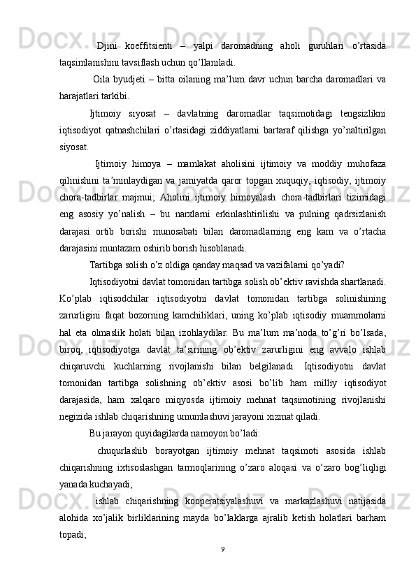   Djini   koeffitsienti   –   yalpi   daromadning   aholi   guruhlari   o’rtasida
taqsimlanishini tavsiflash uchun qo’llaniladi.
  Oila   byudjeti   –   bitta   oilaning   ma’lum   davr   uchun   barcha   daromadlari   va
harajatlari tarkibi. 
Ijtimoiy   siyosat   –   davlatning   daromadlar   taqsimotidagi   tengsizlikni
iqtisodiyot   qatnashchilari   o’rtasidagi   ziddiyatlarni   bartaraf   qilishga   yo’naltirilgan
siyosat.
  Ijtimoiy   himoya   –   mamlakat   aholisini   ijtimoiy   va   moddiy   muhofaza
qilinishini   ta minlaydigan   va   jamiyatda   qaror   topgan   xuquqiy,   iqtisodiy,   ijtimoiyʼ
chora-tadbirlar   majmui;   Aholini   ijtimoiy   himoyalash   chora-tadbirlari   tizimidagi
eng   asosiy   yo’nalish   –   bu   narxlarni   erkinlashtirilishi   va   pulning   qadrsizlanish
darajasi   ortib   borishi   munosabati   bilan   daromadlarning   eng   kam   va   o’rtacha
darajasini muntazam oshirib borish hisoblanadi. 
Tartibga solish o’z oldiga qanday maqsad va vazifalarni qo’yadi? 
Iqtisodiyotni davlat tomonidan tartibga solish ob’ektiv ravishda shartlanadi.
Ko’plab   iqtisodchilar   iqtisodiyotni   davlat   tomonidan   tartibga   solinishining
zarurligini   faqat   bozorning   kamchiliklari,   uning   ko’plab   iqtisodiy   muammolarni
hal   eta   olmaslik   holati   bilan   izohlaydilar.   Bu   ma’lum   ma’noda   to’g’ri   bo’lsada,
biroq,   iqtisodiyotga   davlat   ta’sirining   ob’ektiv   zarurligini   eng   avvalo   ishlab
chiqaruvchi   kuchlarning   rivojlanishi   bilan   belgilanadi.   Iqtisodiyotni   davlat
tomonidan   tartibga   solishning   ob’ektiv   asosi   bo’lib   ham   milliy   iqtisodiyot
darajasida,   ham   xalqaro   miqyosda   ijtimoiy   mehnat   taqsimotining   rivojlanishi
negizida ishlab chiqarishning umumlashuvi jarayoni xizmat qiladi. 
Bu jarayon quyidagilarda namoyon bo’ladi: 
  chuqurlashib   borayotgan   ijtimoiy   mehnat   taqsimoti   asosida   ishlab	

chiqarishning   ixtisoslashgan   tarmoqlarining   o’zaro   aloqasi   va   o’zaro   bog’liqligi
yanada kuchayadi;
  ishlab   chiqarishning   kooperatsiyalashuvi   va   markazlashuvi   natijasida

alohida   xo’jalik   birliklarining   mayda   bo’laklarga   ajralib   ketish   holatlari   barham
topadi;
9 