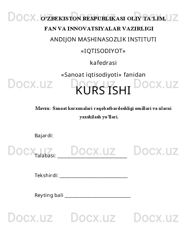 Oʻ ZBEKISTON RESPUBLIKASI OLIY TA’LIM,
FAN VA INNOVATSIYALAR VAZIRLIGI
ANDIJ ON  MASHINASOZLIK INSTITUTI
« IQTISODIY OT»
k afedrasi
« Sanoat  iqt isodiy ot i»  fanidan
KURS ISHI
Mavzu:  Sanoat korxonalari raqobatbardoshligi omillari va ularni
yaxshilash yo’llari.
Bajardi: 
Talabasi: ___________________________________
Tek shirdi: __________________________________
Rey t ing bali _________________________________ 