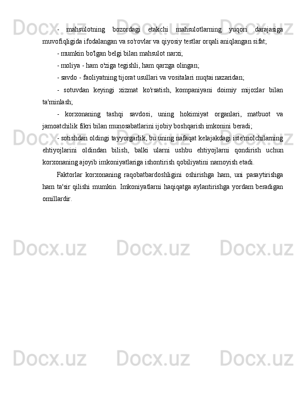 -   mahsulotning   bozordagi   etakchi   mahsulotlarning   yuqori   darajasiga
muvofiqligida ifodalangan va so'rovlar va qiyosiy testlar orqali aniqlangan sifat;
- mumkin bo'lgan belgi bilan mahsulot narxi;
- moliya - ham o'ziga tegishli, ham qarzga olingan;
- savdo - faoliyatning tijorat usullari va vositalari nuqtai nazaridan;
-   sotuvdan   keyingi   xizmat   ko'rsatish,   kompaniyani   doimiy   mijozlar   bilan
ta'minlash;
-   korxonaning   tashqi   savdosi,   uning   hokimiyat   organlari,   matbuot   va
jamoatchilik fikri bilan munosabatlarini ijobiy boshqarish imkonini beradi;
- sotishdan oldingi tayyorgarlik, bu uning nafaqat kelajakdagi iste'molchilarning
ehtiyojlarini   oldindan   bilish,   balki   ularni   ushbu   ehtiyojlarni   qondirish   uchun
korxonaning ajoyib imkoniyatlariga ishontirish qobiliyatini namoyish etadi.
Faktorlar   korxonaning   raqobatbardoshligini   oshirishga   ham,   uni   pasaytirishga
ham ta'sir  qilishi mumkin. Imkoniyatlarni haqiqatga aylantirishga yordam beradigan
omillardir. 