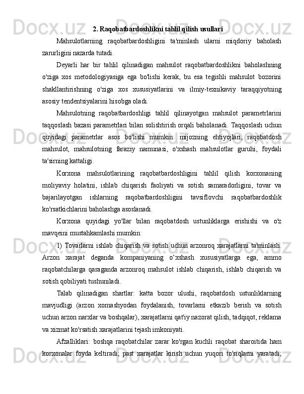                      2. Raqobatbardoshlikni tahlil qilish usullari
Mahsulotlarning   raqobatbardoshligini   ta'minlash   ularni   miqdoriy   baholash
zarurligini nazarda tutadi.
Deyarli   har   bir   tahlil   qilinadigan   mahsulot   raqobatbardoshlikni   baholashning
o'ziga   xos   metodologiyasiga   ega   bo'lishi   kerak,   bu   esa   tegishli   mahsulot   bozorini
shakllantirishning   o'ziga   xos   xususiyatlarini   va   ilmiy-texnikaviy   taraqqiyotning
asosiy tendentsiyalarini hisobga oladi.
Mahsulotning   raqobatbardoshligi   tahlil   qilinayotgan   mahsulot   parametrlarini
taqqoslash bazasi parametrlari bilan solishtirish orqali baholanadi. Taqqoslash uchun
quyidagi   parametrlar   asos   bo'lishi   mumkin:   mijozning   ehtiyojlari,   raqobatdosh
mahsulot,   mahsulotning   faraziy   namunasi,   o'xshash   mahsulotlar   guruhi,   foydali
ta'sirning kattaligi.
Korxona   mahsulotlarining   raqobatbardoshligini   tahlil   qilish   korxonaning
moliyaviy   holatini,   ishlab   chiqarish   faoliyati   va   sotish   samaradorligini,   tovar   va
bajarilayotgan   ishlarning   raqobatbardoshligini   tavsiflovchi   raqobatbardoshlik
ko'rsatkichlarini baholashga asoslanadi.
Korxona   quyidagi   yo'llar   bilan   raqobatdosh   ustunliklarga   erishishi   va   o'z
mavqeini mustahkamlashi mumkin:
1)  Tovarlarni ishlab chiqarish va sotish uchun arzonroq xarajatlarni  ta'minlash.
Arzon   xarajat   deganda   kompaniyaning   o‘xshash   xususiyatlarga   ega,   ammo
raqobatchilarga   qaraganda   arzonroq   mahsulot   ishlab   chiqarish,   ishlab   chiqarish   va
sotish qobiliyati tushuniladi.
Talab   qilinadigan   shartlar:   katta   bozor   ulushi,   raqobatdosh   ustunliklarning
mavjudligi   (arzon   xomashyodan   foydalanish,   tovarlarni   etkazib   berish   va   sotish
uchun arzon narxlar va boshqalar), xarajatlarni qat'iy nazorat qilish, tadqiqot, reklama
va xizmat ko'rsatish xarajatlarini tejash imkoniyati.
Afzalliklari:   boshqa   raqobatchilar   zarar   ko'rgan   kuchli   raqobat   sharoitida   ham
korxonalar   foyda   keltiradi;   past   xarajatlar   kirish   uchun   yuqori   to'siqlarni   yaratadi; 