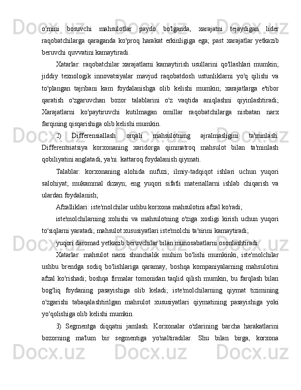 o'rnini   bosuvchi   mahsulotlar   paydo   bo'lganda,   xarajatni   tejaydigan   lider
raqobatchilarga   qaraganda   ko'proq   harakat   erkinligiga   ega;   past   xarajatlar   yetkazib
beruvchi quvvatini kamaytiradi.
Xatarlar:   raqobatchilar   xarajatlarni   kamaytirish   usullarini   qo'llashlari   mumkin;
jiddiy   texnologik   innovatsiyalar   mavjud   raqobatdosh   ustunliklarni   yo'q   qilishi   va
to'plangan   tajribani   kam   foydalanishga   olib   kelishi   mumkin;   xarajatlarga   e'tibor
qaratish   o'zgaruvchan   bozor   talablarini   o'z   vaqtida   aniqlashni   qiyinlashtiradi;
Xarajatlarni   ko'paytiruvchi   kutilmagan   omillar   raqobatchilarga   nisbatan   narx
farqining qisqarishiga olib kelishi mumkin.
2)   Differensiallash   orqali   mahsulotning   ajralmasligini   ta'minlash.
Differentsiatsiya   korxonaning   xaridorga   qimmatroq   mahsulot   bilan   ta'minlash
qobiliyatini anglatadi, ya'ni. kattaroq foydalanish qiymati.
Talablar:   korxonaning   alohida   nufuzi;   ilmiy-tadqiqot   ishlari   uchun   yuqori
salohiyat;   mukammal   dizayn;   eng   yuqori   sifatli   materiallarni   ishlab   chiqarish   va
ulardan foydalanish; 
Afzalliklari: iste'molchilar ushbu korxona mahsulotini afzal ko'radi; 
iste'molchilarning   xohishi   va   mahsulotning   o'ziga   xosligi   kirish   uchun   yuqori
to'siqlarni yaratadi; mahsulot xususiyatlari iste'molchi ta'sirini kamaytiradi; 
yuqori daromad yetkazib beruvchilar bilan munosabatlarni osonlashtiradi.
Xatarlar:   mahsulot   narxi   shunchalik   muhim   bo'lishi   mumkinki,   iste'molchilar
ushbu   brendga   sodiq   bo'lishlariga   qaramay,   boshqa   kompaniyalarning   mahsulotini
afzal   ko'rishadi;   boshqa   firmalar   tomonidan   taqlid   qilish   mumkin,   bu   farqlash   bilan
bog'liq   foydaning   pasayishiga   olib   keladi;   iste'molchilarning   qiymat   tizimining
o'zgarishi   tabaqalashtirilgan   mahsulot   xususiyatlari   qiymatining   pasayishiga   yoki
yo'qolishiga olib kelishi mumkin.
3)   Segmentga   diqqatni   jamlash.   Korxonalar   o'zlarining   barcha   harakatlarini
bozorning   ma'lum   bir   segmentiga   yo'naltiradilar.   Shu   bilan   birga,   korxona 