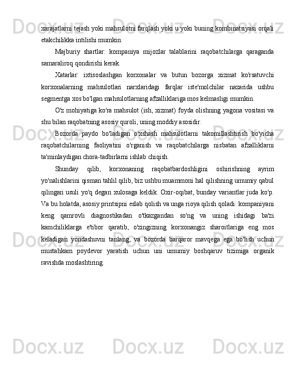 xarajatlarni tejash yoki mahsulotni farqlash yoki u yoki buning kombinatsiyasi orqali
etakchilikka intilishi mumkin.
Majburiy   shartlar:   kompaniya   mijozlar   talablarini   raqobatchilarga   qaraganda
samaraliroq qondirishi kerak.
Xatarlar:   ixtisoslashgan   korxonalar   va   butun   bozorga   xizmat   ko'rsatuvchi
korxonalarning   mahsulotlari   narxlaridagi   farqlar   iste'molchilar   nazarida   ushbu
segmentga xos bo'lgan mahsulotlarning afzalliklariga mos kelmasligi mumkin.
O'z mohiyatiga ko'ra mahsulot (ish, xizmat) foyda olishning yagona vositasi va
shu bilan raqobatning asosiy quroli, uning moddiy asosidir.
Bozorda   paydo   bo'ladigan   o'xshash   mahsulotlarni   takomillashtirish   bo'yicha
raqobatchilarning   faoliyatini   o'rganish   va   raqobatchilarga   nisbatan   afzalliklarni
ta'minlaydigan chora-tadbirlarni ishlab chiqish.
Shunday   qilib,   korxonaning   raqobatbardoshligini   oshirishning   ayrim
yo'nalishlarini qisman tahlil qilib, biz ushbu muammoni hal qilishning umumiy qabul
qilingan usuli  yo'q degan xulosaga keldik. Oxir-oqibat, bunday variantlar  juda ko'p.
Va bu holatda, asosiy printsipni eslab qolish va unga rioya qilish qoladi: kompaniyani
keng   qamrovli   diagnostikadan   o'tkazgandan   so'ng   va   uning   ishidagi   ba'zi
kamchiliklarga   e'tibor   qaratib,   o'zingizning   korxonangiz   sharoitlariga   eng   mos
keladigan   yondashuvni   tanlang,   va   bozorda   barqaror   mavqega   ega   bo'lish   uchun
mustahkam   poydevor   yaratish   uchun   uni   umumiy   boshqaruv   tizimiga   organik
ravishda moslashtiring. 