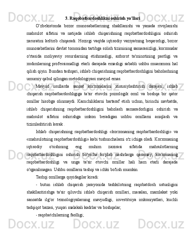                            3. Raqobatbardoshlikni oshirish yo’llari
O’zbekistonda   bozor   munosabatlarining   shakllanishi   va   yanada   rivojlanishi
mahsulot   sifatini   va   natijada   ishlab   chiqarishning   raqobatbardoshligini   oshirish
zaruratini   keltirib   chiqaradi.   Hozirgi   vaqtda   iqtisodiy   vaziyatning   beqarorligi,   bozor
munosabatlarini davlat tomonidan tartibga solish tizimining samarasizligi, korxonalar
o'rtasida   moliyaviy   resurslarning   etishmasligi,   axborot   ta'minotining   pastligi   va
xodimlarning   professionalligi   etarli   darajada   emasligi   sababli   ushbu   muammoni   hal
qilish qiyin. Bundan tashqari, ishlab chiqarishning raqobatbardoshligini baholashning
umumiy qabul qilingan metodologiyasi mavjud emas.
Mavjud   usullarda   sanoat   korxonalarini   xususiylashtirish   darajasi,   ishlab
chiqarish   raqobatbardoshligiga   ta'sir   etuvchi   psixologik   omil   va   boshqa   bir   qator
omillar   hisobga   olinmaydi.   Kamchiliklarni   bartaraf   etish   uchun,   birinchi   navbatda,
ishlab   chiqarishning   raqobatbardoshligini   baholash   samaradorligini   oshirish   va
mahsulot   sifatini   oshirishga   imkon   beradigan   ushbu   omillarni   aniqlash   va
tizimlashtirish kerak .
Ishlab   chiqarishning   raqobatbardoshligi   «korxonaning   raqobatbardoshligi»   va
«mahsulotning raqobatbardoshligi» kabi tushunchalarni o'z ichiga oladi. Korxonaning
iqtisodiy   o'sishining   eng   muhim   zaxirasi   sifatida   mahsulotlarning
raqobatbardoshligini   oshirish   bo'yicha   ko'plab   nashrlarga   qaramay,   korxonaning
raqobatbardoshligi   va   unga   ta'sir   etuvchi   omillar   hali   ham   etarli   darajada
o'rganilmagan. Ushbu omillarni tashqi va ichki bo'lish mumkin.
Tashqi omillarga quyidagilar kiradi:
-   butun   ishlab   chiqarish   jarayonida   tashkilotning   raqobatdosh   ustunligini
shakllantirishga   ta'sir   qiluvchi   ishlab   chiqarish   omillari,   masalan,   mamlakat   yoki
sanoatda   ilg'or   texnologiyalarning   mavjudligi,   investitsiya   imkoniyatlari,   kuchli
tadqiqot bazasi, yuqori malakali kadrlar va boshqalar;
- raqobatchilarning faolligi; 