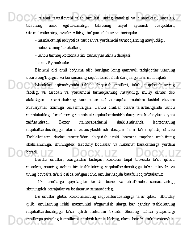 -   talabni   tavsiflovchi   talab   omillari,   uning   kattaligi   va   dinamikasi,   masalan,
talabning   narx   egiluvchanligi;   talabning   hayot   aylanish   bosqichlari;
iste'molchilarning tovarlar sifatiga bo'lgan talablari va boshqalar;
- mamlakat iqtisodiyotida turdosh va yordamchi tarmoqlarning mavjudligi;
- hukumatning harakatlari;
- ushbu tarmoq korxonalarini xususiylashtirish darajasi;
- tasodifiy hodisalar.
Birinchi   olti   omil   bo'yicha   olib   borilgan   keng   qamrovli   tadqiqotlar   ularning
o'zaro bog'liqligini va korxonaning raqobatbardoshlik darajasiga ta'sirini aniqladi.
Mamlakat   iqtisodiyotida   ishlab   chiqarish   omillari,   talab,   raqobatchilarning
faolligi   va   turdosh   va   yordamchi   tarmoqlarning   mavjudligi   milliy   olmos   deb
ataladigan   -   mamlakatning   korxonalari   uchun   raqobat   muhitini   tashkil   etuvchi
xususiyatlar   tizimiga   birlashtirilgan.   Ushbu   omillar   o'zaro   ta'sirlashganda   ushbu
mamlakatdagi firmalarning potentsial raqobatbardoshlik darajasini kuchaytiradi yoki
zaiflashtiradi.   Bozor   munosabatlarini   shakllantirishda   korxonaning
raqobatbardoshligiga   ularni   xususiylashtirish   darajasi   ham   ta'sir   qiladi,   chunki
Tashkilotlarni   davlat   tasarrufidan   chiqarish   ichki   bozorda   raqobat   muhitining
shakllanishiga,   shuningdek,   tasodifiy   hodisalar   va   hukumat   harakatlariga   yordam
beradi.
Barcha   omillar,   oxirgisidan   tashqari,   korxona   faqat   bilvosita   ta'sir   qilishi
mumkin,   shuning   uchun   biz   tashkilotning   raqobatbardoshligiga   ta'sir   qiluvchi   va
uning bevosita ta'siri ostida bo'lgan ichki omillar haqida batafsilroq to'xtalamiz.
Ichki   omillarga   quyidagilar   kiradi:   bozor   va   atrof-muhit   samaradorligi,
shuningdek, xarajatlar va boshqaruv samaradorligi.
Bu   omillar   global   korxonalarning   raqobatbardoshligiga   ta'sir   qiladi.   Shunday
qilib,   omillarning   ichki   mazmunini   o'zgartirish   ularga   har   qanday   tashkilotning
raqobatbardoshligiga   ta'sir   qilish   imkonini   beradi.   Shuning   uchun   yuqoridagi
omillarga psixologik omillarni qo'shish kerak. Keling, ularni batafsil ko'rib chiqaylik. 