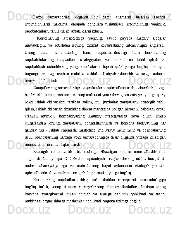 Bozor   samaradorligi   deganda   bir   qator   shartlarni   bajarish   asosida
iste'molchilarni   maksimal   darajada   qondirish   tushuniladi:   iste'molchiga   yaqinlik;
raqobatchilarni tahlil qilish; afzalliklarni izlash;
  Korxonaning   iste'molchiga   yaqinligi   savdo   paytida   shaxsiy   aloqalar
mavjudligini   va   sotishdan   keyingi   xizmat   ko'rsatishning   intensivligini   anglatadi.
Uning   bozor   samaradorligi   ham,   raqobatbardoshligi   ham   korxonaning
raqobatchilarning   maqsadlari,   strategiyalari   va   harakatlarini   tahlil   qilish   va
raqobatdosh   ustunlikning   yangi   manbalarini   topish   qobiliyatiga   bog'liq.   Nihoyat,
bugungi   tez   o'zgaruvchan   muhitda   tashkilot   faoliyati   ishonchli   va   sezgir   axborot
tizimini talab qiladi.
Xarajatlarning samaradorligi deganda ularni optimallashtirish tushuniladi, bunga
har bir ishlab chiqarish bosqichining mahsulot yaratishning umumiy jarayoniga qat'iy
ichki   ishlab   chiqarishni   tartibga   solish,   shu   jumladan   xarajatlarni   strategik   tahlil
qilish, ishlab chiqarish tizimining diqqat markazida bo'lgan hissasini baholash orqali
erishish   mumkin.   kompaniyaning   umumiy   strategiyasiga   rioya   qilish,   ishlab
chiqarishdan   keyingi   xarajatlarni   optimallashtirish   va   korxona   faoliyatining   har
qanday   turi   -   ishlab   chiqarish,   marketing,   moliyaviy   menejment   va   boshqalarning
usuli   boshqalarning   narxiga   yoki   samaradorligiga   ta'sir   qilganda   yuzaga   keladigan
munosabatlarni muvofiqlashtirish. .
Ekologik   samaradorlik   atrof-muhitga   etkazilgan   zararni   minimallashtirishni
anglatadi,   bu   ayniqsa   O’zbekiston   iqtisodiyoti   rivojlanishining   ushbu   bosqichida
muhim   ahamiyatga   ega   va   mahsulotning   hayot   aylanishini   ekologik   jihatdan
optimallashtirish va xodimlarning ekologik madaniyatiga bog'liq.
Korxonaning   raqobatbardoshligi   ko'p   jihatdan   menejment   samaradorligiga
bog'liq   bo'lib,   uning   darajasi   menejerlarning   shaxsiy   fazilatlari,   boshqaruvning
korxona   strategiyasini   ishlab   chiqish   va   amalga   oshirish   qobiliyati   va   tashqi
muhitdagi o'zgarishlarga moslashish qobiliyati, yagona tizimga bog'liq.  