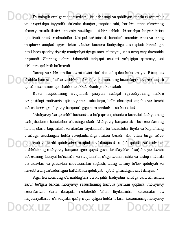 Psixologik omilga mehnat axloqi - ishlash istagi va qobiliyati, moslashuvchanlik
va   o'rganishga   tayyorlik,   da'volar   darajasi,   raqobat   ruhi,   har   bir   jamoa   a'zosining
shaxsiy   manfaatlarini   umumiy   vazifaga   -   sifatni   ishlab   chiqarishga   bo'ysundirish
qobiliyati kiradi. mahsulotlar. Uni pul ko'rinishida baholash mumkin emas va uning
miqdorini   aniqlash   qiyin,   lekin   u   butun   korxona   faoliyatiga   ta'sir   qiladi.   Psixologik
omil hech qanday siyosiy manipulyatsiyaga mos kelmaydi, lekin uzoq vaqt davomida
o'zgaradi.   Shuning   uchun,   ishonchli   tadqiqot   usullari   yo'qligiga   qaramay,   uni
e'tiborsiz qoldirib bo'lmaydi.
Tashqi va ichki omillar tizimi o'zini etarlicha to'liq deb ko'rsatmaydi. Biroq, bu
shaklda ham raqobatbardoshlikni oshirish va korxonaning bozordagi mavqeini saqlab
qolish muammosi qanchalik murakkab ekanligini ko'rsatadi.
Bozor   raqobatining   rivojlanish   jarayoni   nafaqat   iqtisodiyotning   makro
darajasidagi   moliyaviy-iqtisodiy   munosabatlarga,   balki   aksariyat   xo'jalik   yurituvchi
sub'ektlarning moliyaviy barqarorligiga ham sezilarli ta'sir ko'rsatadi.
"Moliyaviy barqarorlik" tushunchasi ko'p qirrali, chunki u tashkilot faoliyatining
turli   jihatlarini   baholashni   o'z  ichiga oladi.  Moliyaviy  barqarorlik -  bu  resurslarning
holati, ularni taqsimlash  va ulardan foydalanish,  bu tashkilotni  foyda va kapitalning
o'sishiga   asoslangan   holda   rivojlantirishga   imkon   beradi,   shu   bilan   birga   to'lov
qobiliyati   va   kredit   qobiliyatini   maqbul   xavf   darajasida   saqlab   qoladi.   Ba'zi   olimlar
tashkilotning moliyaviy barqarorligini  quyidagicha ta'riflaydilar:  "xo'jalik yurituvchi
sub'ektning faoliyat ko'rsatishi  va rivojlanishi, o'zgaruvchan ichki va tashqi muhitda
o'z   aktivlari   va   passivlari   muvozanatini   saqlash,   uning   doimiy   to'lov   qobiliyati   va
investitsion jozibadorligini kafolatlash qobiliyati. qabul qilinadigan xavf darajasi."
Agar korxonaning o'z mablag'lari o'z xo'jalik faoliyatini amalga oshirish uchun
zarur   bo'lgan   barcha   moliyaviy   resurslarning   kamida   yarmini   qoplasa,   moliyaviy
resurslardan   etarli   darajada   rentabellik   bilan   foydalanilsa,   korxonalar   o'z
majburiyatlarini o'z vaqtida, qat'iy rioya qilgan holda to'lasa, korxonaning moliyaviy 