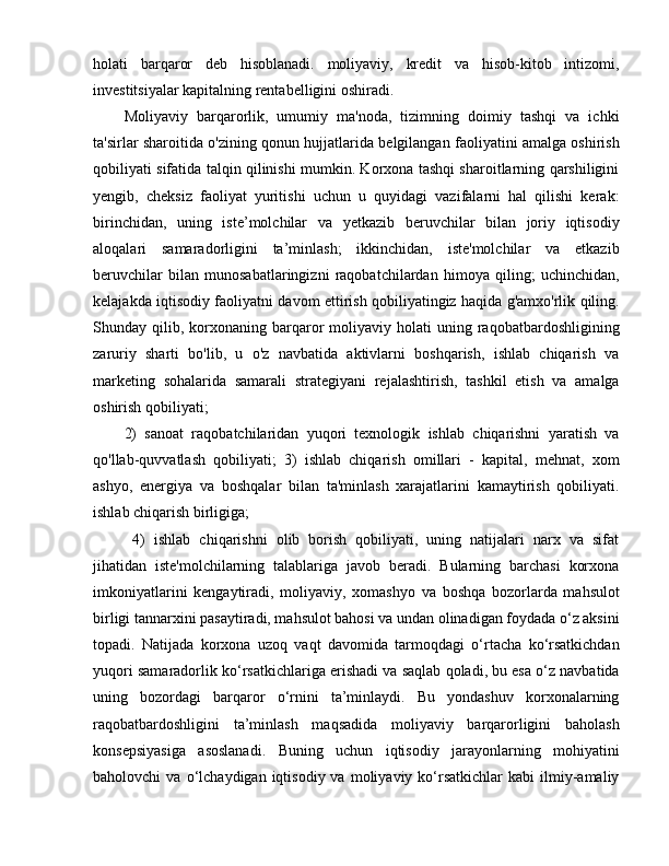 holati   barqaror   deb   hisoblanadi.   moliyaviy,   kredit   va   hisob-kitob   intizomi,
investitsiyalar kapitalning rentabelligini oshiradi.
Moliyaviy   barqarorlik,   umumiy   ma'noda,   tizimning   doimiy   tashqi   va   ichki
ta'sirlar sharoitida o'zining qonun hujjatlarida belgilangan faoliyatini amalga oshirish
qobiliyati sifatida talqin qilinishi mumkin. Korxona tashqi sharoitlarning qarshiligini
yengib,   cheksiz   faoliyat   yuritishi   uchun   u   quyidagi   vazifalarni   hal   qilishi   kerak:
birinchidan,   uning   iste’molchilar   va   yetkazib   beruvchilar   bilan   joriy   iqtisodiy
aloqalari   samaradorligini   ta’minlash;   ikkinchidan,   iste'molchilar   va   etkazib
beruvchilar   bilan   munosabatlaringizni   raqobatchilardan   himoya   qiling;   uchinchidan,
kelajakda iqtisodiy faoliyatni davom ettirish qobiliyatingiz haqida g'amxo'rlik qiling.
Shunday  qilib,  korxonaning  barqaror  moliyaviy  holati  uning  raqobatbardoshligining
zaruriy   sharti   bo'lib,   u   o'z   navbatida   aktivlarni   boshqarish,   ishlab   chiqarish   va
marketing   sohalarida   samarali   strategiyani   rejalashtirish,   tashkil   etish   va   amalga
oshirish qobiliyati; 
2)   sanoat   raqobatchilaridan   yuqori   texnologik   ishlab   chiqarishni   yaratish   va
qo'llab-quvvatlash   qobiliyati;   3)   ishlab   chiqarish   omillari   -   kapital,   mehnat,   xom
ashyo,   energiya   va   boshqalar   bilan   ta'minlash   xarajatlarini   kamaytirish   qobiliyati.
ishlab chiqarish birligiga;
  4)   ishlab   chiqarishni   olib   borish   qobiliyati,   uning   natijalari   narx   va   sifat
jihatidan   iste'molchilarning   talablariga   javob   beradi.   Bularning   barchasi   korxona
imkoniyatlarini   kengaytiradi,   moliyaviy,   xomashyo   va   boshqa   bozorlarda   mahsulot
birligi tannarxini pasaytiradi, mahsulot bahosi va undan olinadigan foydada o‘z aksini
topadi.   Natijada   korxona   uzoq   vaqt   davomida   tarmoqdagi   o‘rtacha   ko‘rsatkichdan
yuqori samaradorlik ko‘rsatkichlariga erishadi va saqlab qoladi, bu esa o‘z navbatida
uning   bozordagi   barqaror   o‘rnini   ta’minlaydi.   Bu   yondashuv   korxonalarning
raqobatbardoshligini   ta’minlash   maqsadida   moliyaviy   barqarorligini   baholash
konsepsiyasiga   asoslanadi.   Buning   uchun   iqtisodiy   jarayonlarning   mohiyatini
baholovchi   va  o‘lchaydigan  iqtisodiy  va  moliyaviy  ko‘rsatkichlar   kabi   ilmiy-amaliy 