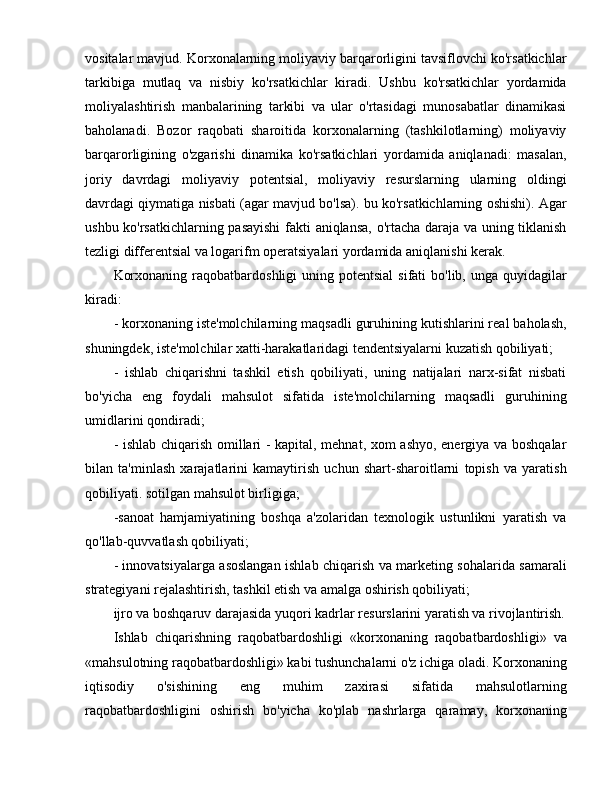 vositalar mavjud. Korxonalarning moliyaviy barqarorligini tavsiflovchi ko'rsatkichlar
tarkibiga   mutlaq   va   nisbiy   ko'rsatkichlar   kiradi.   Ushbu   ko'rsatkichlar   yordamida
moliyalashtirish   manbalarining   tarkibi   va   ular   o'rtasidagi   munosabatlar   dinamikasi
baholanadi.   Bozor   raqobati   sharoitida   korxonalarning   (tashkilotlarning)   moliyaviy
barqarorligining   o'zgarishi   dinamika   ko'rsatkichlari   yordamida   aniqlanadi:   masalan,
joriy   davrdagi   moliyaviy   potentsial,   moliyaviy   resurslarning   ularning   oldingi
davrdagi qiymatiga nisbati (agar mavjud bo'lsa). bu ko'rsatkichlarning oshishi). Agar
ushbu ko'rsatkichlarning pasayishi  fakti aniqlansa, o'rtacha daraja va uning tiklanish
tezligi differentsial va logarifm operatsiyalari yordamida aniqlanishi kerak.
Korxonaning  raqobatbardoshligi  uning  potentsial   sifati  bo'lib,  unga  quyidagilar
kiradi:
- korxonaning iste'molchilarning maqsadli guruhining kutishlarini real baholash,
shuningdek, iste'molchilar xatti-harakatlaridagi tendentsiyalarni kuzatish qobiliyati;
-   ishlab   chiqarishni   tashkil   etish   qobiliyati,   uning   natijalari   narx-sifat   nisbati
bo'yicha   eng   foydali   mahsulot   sifatida   iste'molchilarning   maqsadli   guruhining
umidlarini qondiradi;
- ishlab chiqarish omillari - kapital, mehnat, xom ashyo, energiya va boshqalar
bilan   ta'minlash   xarajatlarini   kamaytirish   uchun   shart-sharoitlarni   topish   va   yaratish
qobiliyati. sotilgan mahsulot birligiga;
-sanoat   hamjamiyatining   boshqa   a'zolaridan   texnologik   ustunlikni   yaratish   va
qo'llab-quvvatlash qobiliyati;
- innovatsiyalarga asoslangan ishlab chiqarish va marketing sohalarida samarali
strategiyani rejalashtirish, tashkil etish va amalga oshirish qobiliyati;
ijro va boshqaruv darajasida yuqori kadrlar resurslarini yaratish va rivojlantirish.
Ishlab   chiqarishning   raqobatbardoshligi   «korxonaning   raqobatbardoshligi»   va
«mahsulotning raqobatbardoshligi» kabi tushunchalarni o'z ichiga oladi. Korxonaning
iqtisodiy   o'sishining   eng   muhim   zaxirasi   sifatida   mahsulotlarning
raqobatbardoshligini   oshirish   bo'yicha   ko'plab   nashrlarga   qaramay,   korxonaning 