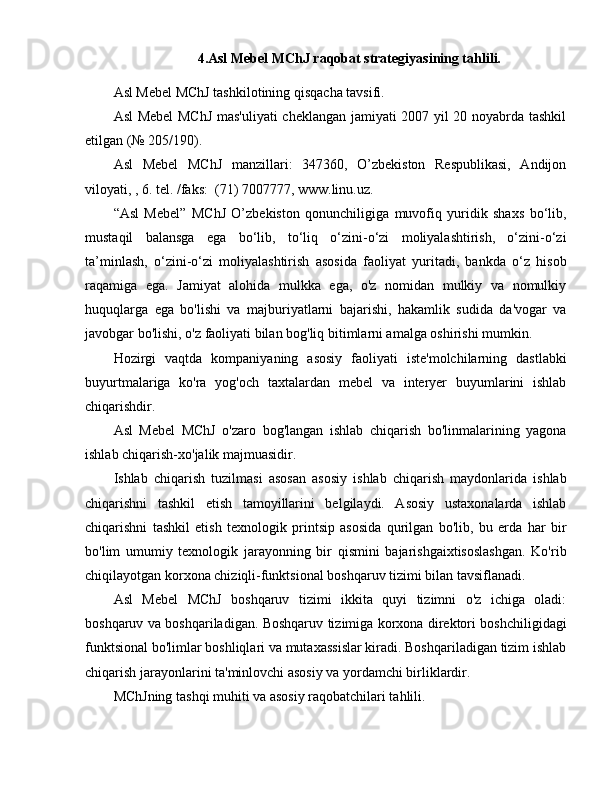 4. Asl Mebel MChJ raqobat strategiyasining tahlili.
Asl Mebel MChJ tashkilotining qisqacha tavsifi.
Asl Mebel  MChJ mas'uliyati  cheklangan jamiyati 2007 yil 20 noyabrda tashkil
etilgan (№ 205/190).
Asl   Mebel   MChJ   manzillari:   347360,   O’zbekiston   Respublikasi,   Andijon
viloyati, , 6. tel. /faks:  (71) 7007777, www.linu.uz.
“Asl   Mebel”   MChJ   O’zbekiston   qonunchiligiga   muvofiq   yuridik   shaxs   bo‘lib,
mustaqil   balansga   ega   bo‘lib,   to‘liq   o‘zini-o‘zi   moliyalashtirish,   o‘zini-o‘zi
ta’minlash,   o‘zini-o‘zi   moliyalashtirish   asosida   faoliyat   yuritadi,   bankda   o‘z   hisob
raqamiga   ega.   Jamiyat   alohida   mulkka   ega,   o'z   nomidan   mulkiy   va   nomulkiy
huquqlarga   ega   bo'lishi   va   majburiyatlarni   bajarishi,   hakamlik   sudida   da'vogar   va
javobgar bo'lishi, o'z faoliyati bilan bog'liq bitimlarni amalga oshirishi mumkin.
Hozirgi   vaqtda   kompaniyaning   asosiy   faoliyati   iste'molchilarning   dastlabki
buyurtmalariga   ko'ra   yog'och   taxtalardan   mebel   va   interyer   buyumlarini   ishlab
chiqarishdir.
Asl   Mebel   MChJ   o'zaro   bog'langan   ishlab   chiqarish   bo'linmalarining   yagona
ishlab chiqarish-xo'jalik majmuasidir.
Ishlab   chiqarish   tuzilmasi   asosan   asosiy   ishlab   chiqarish   maydonlarida   ishlab
chiqarishni   tashkil   etish   tamoyillarini   belgilaydi.   Asosiy   ustaxonalarda   ishlab
chiqarishni   tashkil   etish   texnologik   printsip   asosida   qurilgan   bo'lib,   bu   erda   har   bir
bo'lim   umumiy   texnologik   jarayonning   bir   qismini   bajarishgaixtisoslashgan.   Ko'rib
chiqilayotgan korxona chiziqli-funktsional boshqaruv tizimi bilan tavsiflanadi.
Asl   Mebel   MChJ   boshqaruv   tizimi   ikkita   quyi   tizimni   o'z   ichiga   oladi:
boshqaruv va boshqariladigan. Boshqaruv tizimiga korxona direktori boshchiligidagi
funktsional bo'limlar boshliqlari va mutaxassislar kiradi. Boshqariladigan tizim ishlab
chiqarish jarayonlarini ta'minlovchi asosiy va yordamchi birliklardir.
MChJning tashqi muhiti va asosiy raqobatchilari tahlili. 