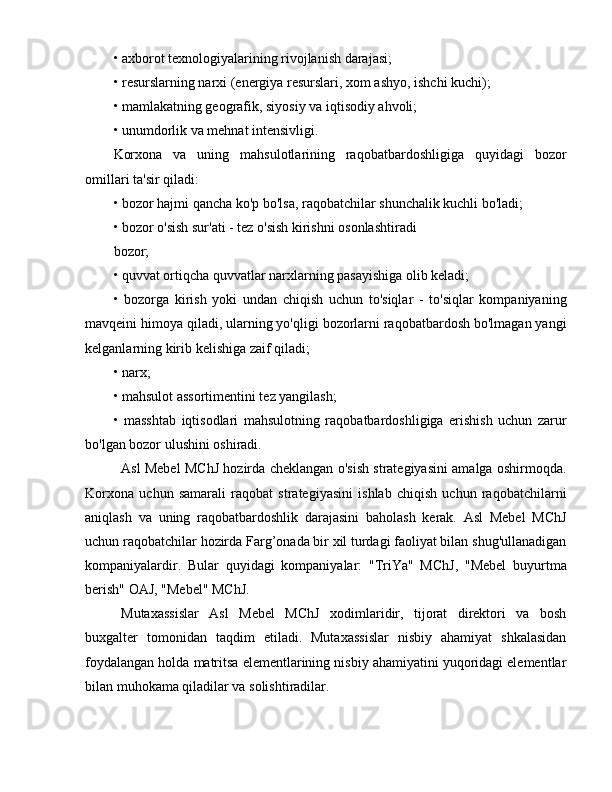 • axborot texnologiyalarining rivojlanish darajasi;
• resurslarning narxi (energiya resurslari, xom ashyo, ishchi kuchi);
• mamlakatning geografik, siyosiy va iqtisodiy ahvoli;
• unumdorlik va mehnat intensivligi.
Korxona   va   uning   mahsulotlarining   raqobatbardoshligiga   quyidagi   bozor
omillari ta'sir qiladi:
• bozor hajmi qancha ko'p bo'lsa, raqobatchilar shunchalik kuchli bo'ladi;
• bozor o'sish sur'ati - tez o'sish kirishni osonlashtiradi
bozor;
• quvvat ortiqcha quvvatlar narxlarning pasayishiga olib keladi;
•   bozorga   kirish   yoki   undan   chiqish   uchun   to'siqlar   -   to'siqlar   kompaniyaning
mavqeini himoya qiladi, ularning yo'qligi bozorlarni raqobatbardosh bo'lmagan yangi
kelganlarning kirib kelishiga zaif qiladi;
• narx;
• mahsulot assortimentini tez yangilash;
•   masshtab   iqtisodlari   mahsulotning   raqobatbardoshligiga   erishish   uchun   zarur
bo'lgan bozor ulushini oshiradi.
Asl Mebel MChJ hozirda cheklangan o'sish strategiyasini amalga oshirmoqda.
Korxona   uchun   samarali   raqobat   strategiyasini   ishlab   chiqish   uchun   raqobatchilarni
aniqlash   va   uning   raqobatbardoshlik   darajasini   baholash   kerak.   Asl   Mebel   MChJ
uchun raqobatchilar hozirda Farg’onada bir xil turdagi faoliyat bilan shug'ullanadigan
kompaniyalardir.   Bular   quyidagi   kompaniyalar:   "TriYa"   MChJ,   "Mebel   buyurtma
berish" OAJ, "Mebel" MChJ.
Mutaxassislar   Asl   Mebel   MChJ   xodimlaridir,   tijorat   direktori   va   bosh
buxgalter   tomonidan   taqdim   etiladi.   Mutaxassislar   nisbiy   ahamiyat   shkalasidan
foydalangan holda matritsa elementlarining nisbiy ahamiyatini yuqoridagi elementlar
bilan muhokama qiladilar va solishtiradilar. 