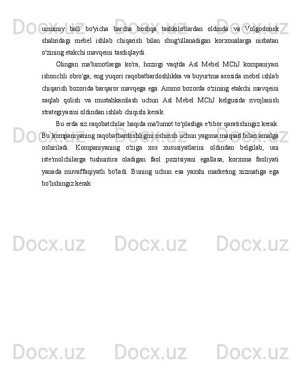 umumiy   ball   bo'yicha   barcha   boshqa   tashkilotlardan   oldinda   va   Volgodonsk
shahridagi   mebel   ishlab   chiqarish   bilan   shug'ullanadigan   korxonalarga   nisbatan
o'zining etakchi mavqeini tasdiqlaydi.
Olingan   ma'lumotlarga   ko'ra,   hozirgi   vaqtda   Asl   Mebel   MChJ   kompaniyasi
ishonchli obro'ga, eng yuqori raqobatbardoshlikka va buyurtma asosida mebel ishlab
chiqarish bozorida barqaror mavqega ega. Ammo bozorda o'zining etakchi mavqeini
saqlab   qolish   va   mustahkamlash   uchun   Asl   Mebel   MChJ   kelgusida   rivojlanish
strategiyasini oldindan ishlab chiqishi kerak.
Bu erda siz raqobatchilar haqida ma'lumot to'plashga e'tibor qaratishingiz kerak.
Bu kompaniyaning raqobatbardoshligini oshirish uchun yagona maqsad bilan amalga
oshiriladi.   Kompaniyaning   o'ziga   xos   xususiyatlarini   oldindan   belgilab,   uni
iste'molchilarga   tushuntira   oladigan   faol   pozitsiyani   egallasa,   korxona   faoliyati
yanada   muvaffaqiyatli   bo'ladi.   Buning   uchun   esa   yaxshi   marketing   xizmatiga   ega
bo'lishingiz kerak. 