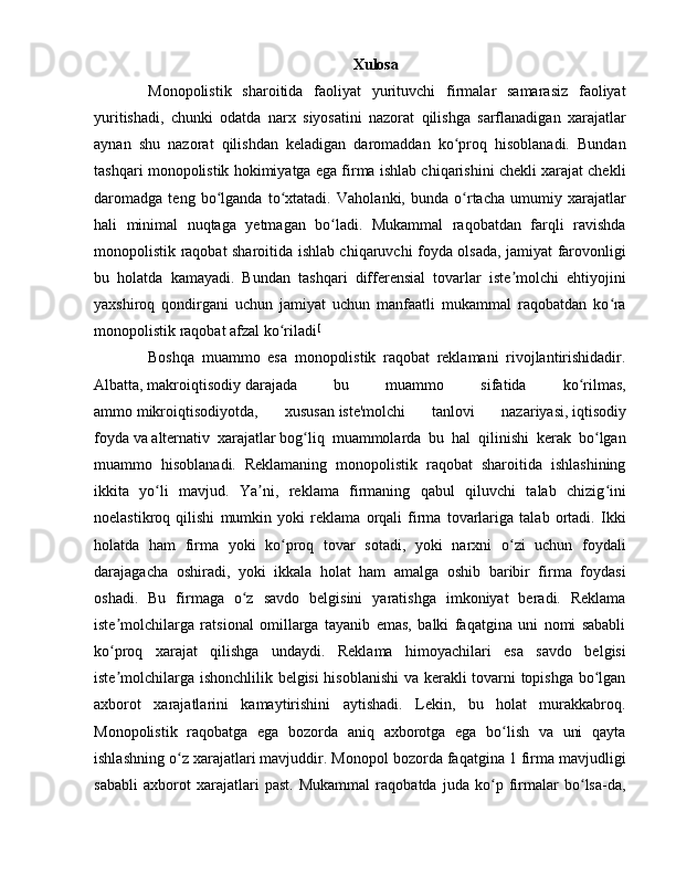 Xulosa
Monopolistik   sharoitida   faoliyat   yurituvchi   firmalar   samarasiz   faoliyat
yuritishadi,   chunki   odatda   narx   siyosatini   nazorat   qilishga   sarflanadigan   xarajatlar
aynan   shu   nazorat   qilishdan   keladigan   daromaddan   ko proq   hisoblanadi.   Bundanʻ
tashqari monopolistik hokimiyatga ega firma ishlab chiqarishini chekli xarajat chekli
daromadga   teng   bo lganda   to xtatadi.  	
ʻ ʻ Vaholanki,   bunda   o rtacha   umumiy   xarajatlar	ʻ
hali   minimal   nuqtaga   yetmagan   bo ladi.   Mukammal   raqobatdan   farqli   ravishda	
ʻ
monopolistik raqobat sharoitida ishlab chiqaruvchi foyda olsada, jamiyat farovonligi
bu   holatda   kamayadi.   Bundan   tashqari   differensial   tovarlar   iste molchi   ehtiyojini	
ʼ
yaxshiroq   qondirgani   uchun   jamiyat   uchun   manfaatli   mukammal   raqobatdan   ko ra	
ʻ
monopolistik raqobat afzal ko riladi	
ʻ [
Boshqa   muammo   esa   monopolistik   raqobat   reklamani   rivojlantirishidadir.
Albatta,   makroiqtisodiy   darajada   bu   muammo   sifatida   ko rilmas,	
ʻ
ammo   mikroiqtisodiyotda,   xususan   iste'molchi   tanlovi   nazariyasi,   iqtisodiy
foyda   va   alternativ   xarajatlar   bog liq   muammolarda   bu   hal   qilinishi   kerak   bo lgan	
ʻ ʻ
muammo   hisoblanadi.   Reklamaning   monopolistik   raqobat   sharoitida   ishlashining
ikkita   yo li   mavjud.   Ya ni,   reklama   firmaning   qabul   qiluvchi   talab   chizig ini	
ʻ ʼ ʻ
noelastikroq   qilishi   mumkin   yoki   reklama   orqali   firma   tovarlariga   talab   ortadi.   Ikki
holatda   ham   firma   yoki   ko proq   tovar   sotadi,   yoki   narxni   o zi   uchun   foydali	
ʻ ʻ
darajagacha   oshiradi,   yoki   ikkala   holat   ham   amalga   oshib   baribir   firma   foydasi
oshadi.   Bu   firmaga   o z   savdo   belgisini   yaratishga   imkoniyat   beradi.   Reklama	
ʻ
iste molchilarga   ratsional   omillarga   tayanib   emas,   balki   faqatgina   uni   nomi   sababli	
ʼ
ko proq   xarajat   qilishga   undaydi.   Reklama   himoyachilari   esa   savdo   belgisi
ʻ
iste molchilarga ishonchlilik belgisi hisoblanishi  va kerakli tovarni topishga bo lgan
ʼ ʻ
axborot   xarajatlarini   kamaytirishini   aytishadi.   Lekin,   bu   holat   murakkabroq.
Monopolistik   raqobatga   ega   bozorda   aniq   axborotga   ega   bo lish   va   uni   qayta	
ʻ
ishlashning o z xarajatlari mavjuddir. Monopol bozorda faqatgina 1 firma mavjudligi	
ʻ
sababli   axborot   xarajatlari   past.   Mukammal   raqobatda   juda   ko p   firmalar   bo lsa-da,	
ʻ ʻ 