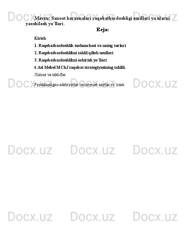 Mavzu:  Sanoat korxonalari raqobatbardoshligi omillari va ularni 
yaxshilash yo’llari.
Reja:
Kirish
1. Raqobatbardoshlik tushunchasi va uning turlari
2. Raqobatbardoshlikni tahlil qilish usullari
3. Raqobatbardoshlikni oshirish yo’llari
         4. Asl Mebel MChJ raqobat strategiyasining tahlili.
Xulosa va takliflar
Foydalanilgan adabiyotlar va internet saytlar ro’yxati 
