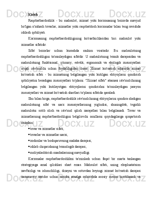 Kirish
Raqobatbardoshlik   -   bu   mahsulot,   xizmat   yoki   korxonaning   bozorda   mavjud
bo'lgan o'xshash tovarlar, xizmatlar yoki raqobatdosh korxonalar bilan teng ravishda
ishlash qobiliyati.
Korxonaning   raqobatbardoshligining   ko'rsatkichlaridan   biri   mahsulot   yoki
xizmatlar sifatidir.
Sifat   bozorlar   uchun   kurashda   muhim   vositadir.   Bu   mahsulotning
raqobatbardoshligini   ta'minlaydigan   sifatdir.   U   mahsulotning   texnik   darajasidan   va
mahsulotning   funktsional,   ijtimoiy,   estetik,   ergonomik   va   ekologik   xususiyatlari
orqali   iste'molchi   uchun   foydaliligidan   iborat.   Xizmat   ko'rsatish   sohasida   xizmat
ko'rsatish   sifati   -   bu   xizmatning   belgilangan   yoki   kutilgan   ehtiyojlarni   qondirish
qobiliyatini beradigan xususiyatlari  to'plami. "Xizmat sifati" atamasi iste'molchining
belgilangan   yoki   kutilayotgan   ehtiyojlarini   qondirishni   ta'minlaydigan   jarayon
xususiyatlari va xizmat ko'rsatish shartlari to'plami sifatida qaraladi.
Shu bilan birga, raqobatbardoshlik iste'molchining ehtiyojlarini qondira oladigan
mahsulotning   sifat   va   narx   xususiyatlarining   yig'indisi,   shuningdek,   tegishli
mahsulotni   sotib   olish   va   iste'mol   qilish   xarajatlari   bilan   belgilanadi.   Tovar   va
xizmatlarning   raqobatbardoshligini   belgilovchi   omillarni   quyidagilarga   qisqartirish
mumkin:
 tovar va xizmatlar sifati; 
 tovarlar va xizmatlar narxi; 
 xodimlar va boshqaruvning malaka darajasi;
 ishlab chiqarishning texnologik darajasi;
 moliyalashtirish manbalarining mavjudligi.
Korxonalar   raqobatbardoshlikni   ta'minlash   uchun   faqat   bir   marta   tanlangan
strategiyaga   amal   qilishlari   shart   emas.   Mahsulot   sifati,   uning   ekspluatatsion
xavfsizligi   va   ishonchliligi,   dizayni   va   sotuvdan   keyingi   xizmat   ko'rsatish   darajasi
zamonaviy   xaridor   uchun   xaridni   amalga   oshirishda   asosiy   mezon   hisoblanadi   va 