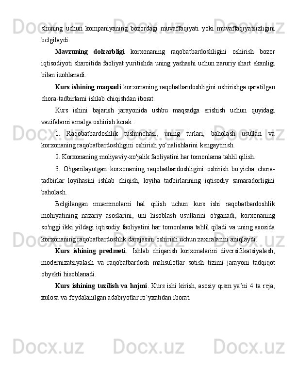 shuning   uchun   kompaniyaning   bozordagi   muvaffaqiyati   yoki   muvaffaqiyatsizligini
belgilaydi.
Mavzuning   dolzarbligi   korxonaning   raqobatbardoshligini   oshirish   bozor
iqtisodiyoti sharoitida faoliyat yuritishda uning yashashi uchun zaruriy shart ekanligi
bilan izohlanadi.
Kurs ishining maqsadi  korxonaning raqobatbardoshligini oshirishga qaratilgan
chora-tadbirlarni ishlab chiqishdan iborat.
Kurs   ishini   bajarish   jarayonida   ushbu   maqsadga   erishish   uchun   quyidagi
vazifalarni amalga oshirish kerak : 
1.   Raqobatbardoshlik   tushunchasi,   uning   turlari,   baholash   usullari   va
korxonaning raqobatbardoshligini oshirish yo‘nalishlarini kengaytirish.
2. Korxonaning moliyaviy-xo'jalik faoliyatini har tomonlama tahlil qilish.
3.   O'rganilayotgan   korxonaning   raqobatbardoshligini   oshirish   bo'yicha   chora-
tadbirlar   loyihasini   ishlab   chiqish,   loyiha   tadbirlarining   iqtisodiy   samaradorligini
baholash.
Belgilangan   muammolarni   hal   qilish   uchun   kurs   ishi   raqobatbardoshlik
mohiyatining   nazariy   asoslarini,   uni   hisoblash   usullarini   o'rganadi,   korxonaning
so'nggi ikki yildagi iqtisodiy faoliyatini har tomonlama tahlil qiladi va uning asosida
korxonaning raqobatbardoshlik darajasini oshirish uchun zaxiralarini aniqlaydi. 
Kurs   ishining   predmeti .     Ishlab   chiqarish   korxonalarini   diversifikatsiyalash,
modernizatsiyalash   va   raqobatbardosh   mahsulotlar   sotish   tizimi   jarayoni   tadqiqot
obyekti hisoblanadi.
Kurs ishining tuzilish  va hajmi . Kurs  ishi  kirish, asosiy  qism  ya’ni  4 ta reja,
xulosa va foydalanilgan adabiyotlar ro’yxatidan iborat. 