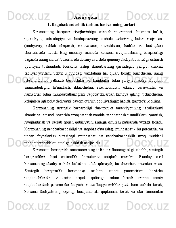 Asosiy qism
               1. Raqobatbardoshlik tushunchasi va uning turlari
Korxonaning   barqaror   rivojlanishiga   erishish   muammosi   fanlararo   bo'lib,
iqtisodiyot,   sotsiologiya   va   boshqaruvning   alohida   turlarining   butun   majmuasi
(moliyaviy,   ishlab   chiqarish,   innovatsion,   investitsion,   kadrlar   va   boshqalar)
chorrahasida   turadi.   Eng   umumiy   ma'noda   korxona   rivojlanishining   barqarorligi
deganda uning sanoat bozorlarida doimiy ravishda qonuniy faoliyatni amalga oshirish
qobiliyati   tushuniladi.   Korxona   tashqi   sharoitlarning   qarshiligini   yengib,   cheksiz
faoliyat   yuritishi   uchun   u   quyidagi   vazifalarni   hal   qilishi   kerak:   birinchidan,   uning
iste’molchilar,   yetkazib   beruvchilar   va   hamkorlar   bilan   joriy   iqtisodiy   aloqalari
samaradorligini   ta’minlash;   ikkinchidan,   iste'molchilar,   etkazib   beruvchilar   va
hamkorlar   bilan   munosabatlaringizni   raqobatchilardan   himoya   qiling;   uchinchidan,
kelajakda iqtisodiy faoliyatni davom ettirish qobiliyatingiz haqida g'amxo'rlik qiling.
Korxonaning   strategik   barqarorligi   fan-texnika   taraqqiyotining   jadallashuvi
sharoitida  iste'mol   bozorida   uzoq   vaqt   davomida   raqobatdosh   ustunliklarni   yaratish,
rivojlantirish   va   saqlab   qolish   qobiliyatini   amalga   oshirish   natijasida   yuzaga   keladi.
Korxonaning raqobatbardoshligi  va raqobat  o'rtasidagi  munosabat  -  bu potentsial  va
undan   foydalanish   o'rtasidagi   munosabat;   va   raqobatbardoshlik   uzoq   muddatli
raqobatbardoshlikni amalga oshirish natijasidir 
Korxonani boshqarish muammosining to'liq ta'riflanmaganligi sababli, strategik
barqarorlikni   faqat   ehtimollik   formulasida   aniqlash   mumkin.   Bunday   ta'rif
korxonaning   abadiy   etakchi   bo'lishini   talab   qilmaydi,   bu   shunchaki   mumkin   emas.
Strategik   barqarorlik   korxonaga   ma'lum   sanoat   parametrlari   bo'yicha
raqobatchilardan   vaqtincha   orqada   qolishga   imkon   beradi,   ammo   asosiy
raqobatbardosh   parametrlar   bo'yicha   muvaffaqiyatsizliklar   juda   kam   bo'lishi   kerak,
korxona   faoliyatining   keyingi   bosqichlarida   qoplanishi   kerak   va   ular   tomonidan 