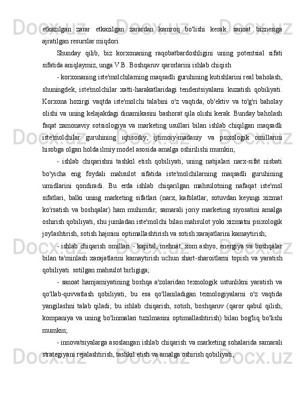 etkazilgan   zarar   etkazilgan   zarardan   kamroq   bo'lishi   kerak.   sanoat   biznesiga
ajratilgan resurslar miqdori.
Shunday   qilib,   biz   korxonaning   raqobatbardoshligini   uning   potentsial   sifati
sifatida aniqlaymiz, unga V.B. Boshqaruv qarorlarini ishlab chiqish
- korxonaning iste'molchilarning maqsadli guruhining kutishlarini real baholash,
shuningdek,   iste'molchilar   xatti-harakatlaridagi   tendentsiyalarni   kuzatish   qobiliyati.
Korxona   hozirgi   vaqtda   iste'molchi   talabini   o'z   vaqtida,   ob'ektiv   va   to'g'ri   baholay
olishi va uning kelajakdagi dinamikasini bashorat qila olishi kerak. Bunday baholash
faqat   zamonaviy   sotsiologiya   va   marketing   usullari   bilan   ishlab   chiqilgan   maqsadli
iste'molchilar   guruhining   iqtisodiy,   ijtimoiy-madaniy   va   psixologik   omillarini
hisobga olgan holda ilmiy model asosida amalga oshirilishi mumkin;
-   ishlab   chiqarishni   tashkil   etish   qobiliyati,   uning   natijalari   narx-sifat   nisbati
bo'yicha   eng   foydali   mahsulot   sifatida   iste'molchilarning   maqsadli   guruhining
umidlarini   qondiradi.   Bu   erda   ishlab   chiqarilgan   mahsulotning   nafaqat   iste'mol
sifatlari,   balki   uning   marketing   sifatlari   (narx,   kafolatlar,   sotuvdan   keyingi   xizmat
ko'rsatish   va   boshqalar)   ham   muhimdir;   samarali   joriy   marketing   siyosatini   amalga
oshirish qobiliyati, shu jumladan iste'molchi bilan mahsulot yoki xizmatni psixologik
joylashtirish, sotish hajmini optimallashtirish va sotish xarajatlarini kamaytirish;
- ishlab chiqarish omillari - kapital, mehnat, xom ashyo, energiya va boshqalar
bilan   ta'minlash   xarajatlarini   kamaytirish   uchun   shart-sharoitlarni   topish   va   yaratish
qobiliyati. sotilgan mahsulot birligiga;
-   sanoat   hamjamiyatining   boshqa   a'zolaridan   texnologik   ustunlikni   yaratish   va
qo'llab-quvvatlash   qobiliyati,   bu   esa   qo'llaniladigan   texnologiyalarni   o'z   vaqtida
yangilashni   talab   qiladi;   bu   ishlab   chiqarish,   sotish,   boshqaruv   (qaror   qabul   qilish,
kompaniya va  uning  bo'linmalari   tuzilmasini   optimallashtirish)   bilan bog'liq  bo'lishi
mumkin;
- innovatsiyalarga asoslangan ishlab chiqarish va marketing sohalarida samarali
strategiyani rejalashtirish, tashkil etish va amalga oshirish qobiliyati; 