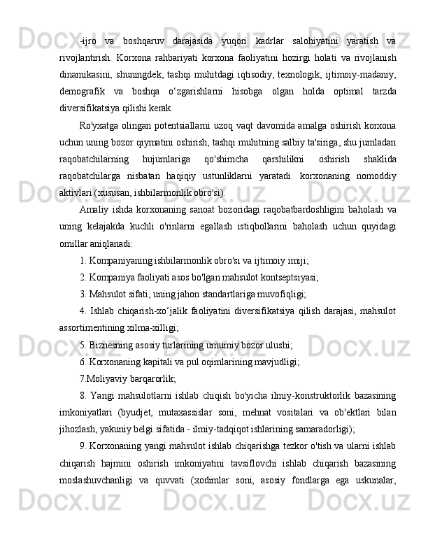 -ijro   va   boshqaruv   darajasida   yuqori   kadrlar   salohiyatini   yaratish   va
rivojlantirish.   Korxona   rahbariyati   korxona   faoliyatini   hozirgi   holati   va   rivojlanish
dinamikasini,   shuningdek,   tashqi   muhitdagi   iqtisodiy,   texnologik,   ijtimoiy-madaniy,
demografik   va   boshqa   o‘zgarishlarni   hisobga   olgan   holda   optimal   tarzda
diversifikatsiya qilishi kerak.
Ro'yxatga olingan potentsiallarni uzoq vaqt davomida amalga oshirish korxona
uchun uning bozor qiymatini oshirish, tashqi muhitning salbiy ta'siriga, shu jumladan
raqobatchilarning   hujumlariga   qo'shimcha   qarshilikni   oshirish   shaklida
raqobatchilarga   nisbatan   haqiqiy   ustunliklarni   yaratadi.   korxonaning   nomoddiy
aktivlari (xususan, ishbilarmonlik obro'si).
Amaliy   ishda   korxonaning   sanoat   bozoridagi   raqobatbardoshligini   baholash   va
uning   kelajakda   kuchli   o'rinlarni   egallash   istiqbollarini   baholash   uchun   quyidagi
omillar aniqlanadi: 
1. Kompaniyaning ishbilarmonlik obro'si va ijtimoiy imiji;
2. Kompaniya faoliyati asos bo'lgan mahsulot kontseptsiyasi;
3. Mahsulot sifati, uning jahon standartlariga muvofiqligi;
4.   Ishlab   chiqarish-xo‘jalik   faoliyatini   diversifikatsiya   qilish   darajasi,   mahsulot
assortimentining xilma-xilligi;
5. Biznesning asosiy turlarining umumiy bozor ulushi;
6. Korxonaning kapitali va pul oqimlarining mavjudligi;
7.Moliyaviy barqarorlik;
8.   Yangi   mahsulotlarni   ishlab   chiqish   bo'yicha   ilmiy-konstruktorlik   bazasining
imkoniyatlari   (byudjet,   mutaxassislar   soni,   mehnat   vositalari   va   ob'ektlari   bilan
jihozlash, yakuniy belgi sifatida - ilmiy-tadqiqot ishlarining samaradorligi);
9. Korxonaning yangi mahsulot ishlab chiqarishga tezkor o'tish va ularni ishlab
chiqarish   hajmini   oshirish   imkoniyatini   tavsiflovchi   ishlab   chiqarish   bazasining
moslashuvchanligi   va   quvvati   (xodimlar   soni,   asosiy   fondlarga   ega   uskunalar, 