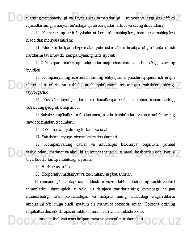 ularning   zamonaviyligi   va   foydalanish   samaradorligi.   ,   miqyos   va   o'rganish   effekti
iqtisodlarining namoyon bo'lishiga qarab xarajatlar tarkibi va uning dinamikasi);
10.   Korxonaning   turli   loyihalarini   ham   o'z   mablag'lari,   ham   qarz   mablag'lari
hisobidan moliyalashtirish;
11.   Mumkin   bo'lgan   chegirmalar   yoki   ustamalarni   hisobga   olgan   holda   sotish
narxlarini tavsiflovchi kompaniyaning narx siyosati;
12.O'tkazilgan   marketing   tadqiqotlarining   chastotasi   va   chuqurligi,   ularning
byudjeti;
13.   Kompaniyaning   iste'molchilarning   ehtiyojlarini   yaxshiroq   qondirish   orqali
ularni   jalb   qilish   va   ushlab   turish   qobiliyatini   oshiradigan   sotishdan   oldingi
tayyorgarlik;
14.   Foydalanilayotgan   tarqatish   kanallariga   nisbatan   sotish   samaradorligi,
sotishning geografik taqsimoti;
15.Sotishni   rag'batlantirish   (korxona,   savdo   tashkilotlari   va   iste'molchilarning
savdo xizmatlari xodimlari);
16. Reklama faoliyatining ko'lami va sifati;
17. Sotishdan keyingi xizmat ko'rsatish darajasi;
18.   Kompaniyaning   davlat   va   munitsipal   hokimiyat   organlari,   jamoat
tashkilotlari, matbuot va aholi bilan munosabatlarini samarali boshqarish qobiliyatini
tavsiflovchi tashqi muhitdagi siyosati;
19. Boshqaruv sifati;
20. Korporativ madaniyat va xodimlarni rag'batlantirish.
Korxonaning bozordagi raqobatdosh mavqeini tahlil qilish uning kuchli va zaif
tomonlarini,   shuningdek,   u   yoki   bu   darajada   xaridorlarning   korxonaga   bo'lgan
munosabatiga   ta'sir   ko'rsatadigan   va   natijada   uning   ulushidagi   o'zgarishlarni
aniqlashni   o'z   ichiga   oladi.   ma'lum   bir   mahsulot   bozorida   sotish.   Korxona   o'zining
raqobatbardoshlik darajasini sakkizta omil asosida ta'minlashi kerak:
- korxona faoliyati asos bo'lgan tovar va xizmatlar tushunchasi; 