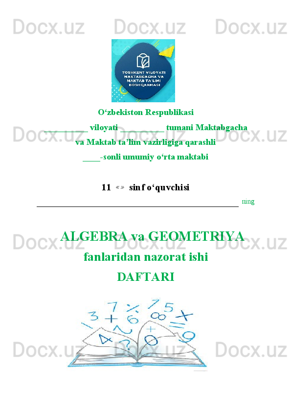                        
O‘zbekiston Respublikasi
__________ viloyati __________ tumani Maktabgacha
va Maktab ta’lim vazirligiga qarashli
____-sonli umumiy o‘rta maktabi
11    ≪ ≫
  sinf o ‘quvchisi
–––––––––––––––––––––––––––––––––––––––––––––––––––––––––––   ning
    ALGEBRA va GEOMETRIYA  
fanlaridan nazorat ishi
DAFTARI 