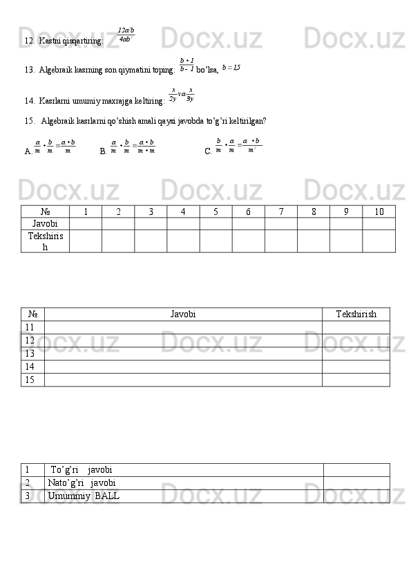 12.  Kastni qisqartiring:      2
2
ab4	
ba	12
13.  Algebraik kasrning son qiymatini toping: 	
1	b	
1	b

  bo’lsa, 	
5,1	b
14.  Kasrlarni umumiy maxrajga keltiring:  y3 x
va
y2 x
15.   Algebraik kasrlarni qo’shish amali qaysi javobda to’g’ri keltirilgan?
A.	
m
b	a	
m
b	
m
a			            B. 	m	m	
b	a	
m
b	
m
a	

		                        C.  2
m ba
m a
m b 

№ 1 2 3 4 5 6 7 8 9 10
Javobi
Tekshiris
h
№ Javobi Tekshirish
11
12
13
14
15
1  To’g’ri    javobi
2 Nato’g’ri   javobi
3 Umummiy  BALL 