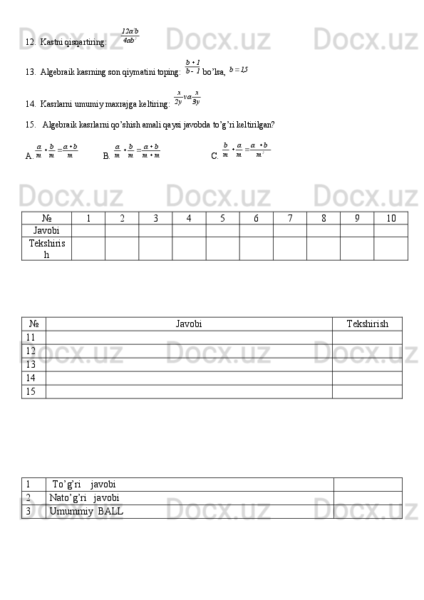 12.  Kastni qisqartiring:      2
2
ab4	
ba	12
13.  Algebraik kasrning son qiymatini toping: 	
1	b	
1	b
  bo’lsa, 	
5,1	b
14.  Kasrlarni umumiy maxrajga keltiring:  y3 x
va
y2 x
15.   Algebraik kasrlarni qo’shish amali qaysi javobda to’g’ri keltirilgan?
A.	
m
b	a	
m
b	
m
a			            B. 	m	m	
b	a	
m
b	
m
a	
		                        C.  2
m ba
m a
m b 
№ 1 2 3 4 5 6 7 8 9 10
Javobi
Tekshiris
h
№ Javobi Tekshirish
11
12
13
14
15
1  To’g’ri    javobi
2 Nato’g’ri   javobi
3 Umummiy  BALL