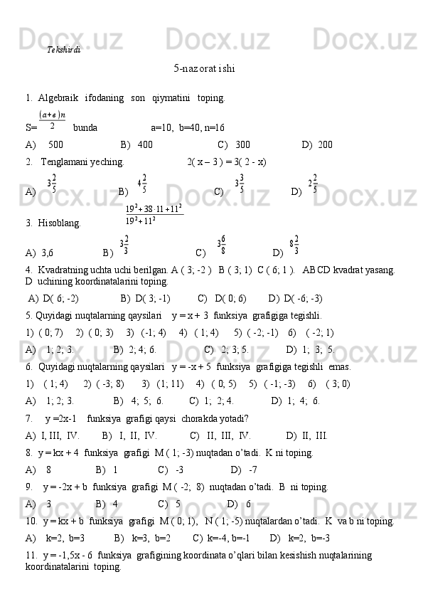 Tekshirdi                                                                                                                        
                                                    5-nazorat ishi
1.  Algebraik   ifodaning   son   qiymatini   toping. 
S=(а+в)п	
2   bunda   a=10,  b=40, n=16
A)     500                       B)   400                          C)   300                     D)  200
2.   Tenglamani yeching.                         2( x – 3 ) = 3( 2 - x)
A)    
32
5                         B)   	42
5                           C)    	33
5                   D)  	22
5
3.  Hisoblang.                 	
19	2+38	⋅11	+11	2	
19	2+11	2
A)  3,6                    B)  	
32
3                           C)    	36
8                   D)  	82
3
4.  Kvadratning uchta uchi berilgan. A ( 3; -2 )   B ( 3; 1)  C ( 6; 1 ).   ABCD kvadrat yasang.
D  uchining koordinatalarini toping.
 A)  D( 6; -2)                 B)  D( 3; -1)           C)   D( 0; 6)         D)  D( -6; -3)
5. Quyidagi nuqtalarning qaysilari    y = x + 3  funksiya  grafigiga tegishli.
1)  ( 0; 7)     2)  ( 0; 3)     3)   (-1; 4)     4)   ( 1; 4)      5)  ( -2; -1)    6)    ( -2; 1)
A)    1; 2; 3.                B)  2; 4; 6.                   C)   2; 3; 5.               D)  1;  3;  5.
6.  Quyidagi nuqtalarning qaysilari   y = -x + 5  funksiya  grafigiga tegishli  emas.
1)    ( 1; 4)      2)  ( -3; 8)       3)   (1; 11)     4)   ( 0; 5)     5)   ( -1; -3)     6)    ( 3; 0)
A)    1; 2; 3.                B)   4;  5;  6.          C)  1;  2; 4.               D)  1;  4;  6.
7.     y =2x-1    funksiya  grafigi qaysi  chorakda yotadi? 
A)  I, III,  IV.         B)   I,  II,  IV.             C)   II,  III,  IV.              D)  II,  III.
8.  y = kx + 4  funksiya  grafigi  M ( 1; -3) nuqtadan o’tadi.  K ni toping.
A)    8                  B)   1                C)   -3                   D)   -7
9.    y = -2x + b  funksiya  grafigi  M ( -2;  8)    nuqtadan o’tadi.  B  ni toping.
A)    3                  B)   4                C)   5                   D)   6
10.  y = kx + b  funksiya  grafigi  M ( 0; 1),   N ( 1; -5) nuqtalardan o’tadi.  K  va b ni toping.
A)    k=2,  b=3            B)   k=3,  b=2         C)  k=-4, b=-1        D)   k=2,  b=-3
11.  y = -1,5x - 6  funksiya  grafigining koordinata o’qlari bilan kesishish nuqtalarining  
koordinatalarini  toping.