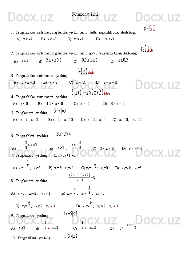 6-nazorat ishi
1.  Tengsizliklar  sistemasining barcha yechimlarini   bitta tengsizlik bilan ifodalang.       {х≻−3¿¿¿¿
      A)   x > -5          B)   x > -3            C)   x < -5              D)      x < -3
2.  Tengsizliklar  sistemasining barcha yechimlarini  qo’sh  tengsizlik bilan ifodalang.  	
{х≤2¿¿¿¿
   A)   	
х≤	2           B)   	2≤	х≤	0,2             C)    	0,2	≤	х≤	2              D)   	х≥	0,2
3.  Tengsizliklar  sistemasini   yeching.        	
{6−2х≻0¿¿¿¿
   A)   -2 < x < 3         B)   x < 3             C)   x > -2            D)   -3 < x < 2
4.  Tengsizliklar  sistemasini   yeching. 	
{5(х+1)−	х>2x+2¿¿¿¿
  A)    x < 0           B)    -1,5 < x < 0            C)   x > -2               D)   -3 < x < 2
5.  Tenglamani   yeching.    	
|5−	х|=5
  A)    x
1 =1;   x
2 =2           B) x
1 =0;    x
2 =10         C)   x
1 =0;    x
2 =1       D)   x
1 =10;    x
2 =20
6.  Tengsizlikni   yeching.      	
|3х−2|>4
 A)     	
−	2
3<x<2             B)    	x>2 ;    	x<−	2
3            C)   -2 < x < 3         D)  -3 < x < 2
7.  Tenglamani   yeching.      (x-5)(3x+1)=0 
  A)  x
1 =	
−1
3 ;   x
2 =5         B)  x
1 =3;   x
2 =-2         C) x
1 =	−1
3 ;   x
2 =0        D)   x
1 =-3;    x
2 =5
8.  Tenglamani   yeching.                     	
(2х+1)(х+2)	
х−3	=	0
A)   x
1 =2;    x
2 =3 ;    x
3 	
¿ 1            B)  x
1 = 	
1
2 ;    x
2 = 	
2
3  ;   x
3 	¿ 0       
      C)   x
1 =	
1
2 ;    x
2 =2 ;  x
3 	¿ 3                       D)   x
1 =-	
1
2 ;    x
2 =-2 ;  x
3 	¿ 3     
9.  Tengsizlikni   yeching.             	
|4х−5|≤3  
A)   	
х≥2           B)     	
1
2	¿  	х≤1                C)    	
1
2	¿  	х≤2               D)     -2	¿  	х≤−	1
2
10.  Tengsizlikni   yeching.            	
|1−3х|≤2