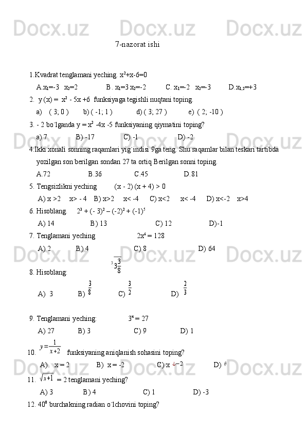                                       7-nazorat ishi
1.Kvadrat tenglamani yeching. x 2
+x-6=0
               A.x
1 =-3   x
2 =2                B. x
1 =3 x
2 =-2           C. x
1 =-2   x
2 =-3          D.x
1,2 =+3  
      2.  y (x) =  x 2  
- 5x +6  funksiyaga tegishli nuqtani toping.
          a)    ( 3; 0 )        b) ( -1; 1 )             d) ( 3; 27 )            e)  ( 2; -10 )
      3. - 2 bo`lganda y = x 2
 -4x -5 funksiyaning qiymatini toping?
               a) 7                B) -17                C) -1                      D) -2
           4.Ikki xonali sonning raqamlari yig`indisi 9ga teng. Shu raqamlar bilan teskari tartibda   
               yozilgan son berilgan sondan 27 ta ortiq Berilgan sonni toping.
               A.72                     B.36                  C.45                    D.81
           5. Tengsizlikni yeching          (x - 2) (x + 4) > 0
                A) x >2     x> - 4    B) x>2     x< -4      C) x<2      x< -4      D) x<-2    x>4
           6. Hisoblang.     2 3
 + (- 3) 2
 – (-2) 2
 + (-1) 5
                A) 14                    B) 13                           C) 12                     D)-1
           7. Tenglamani yeching                       2x 6
 = 128
                A) 2              B) 4                         C) 8                             D) 64
           8. Hisoblang:                       3
√33
8
                A)  3              B) 	
3
8               C) 	
3
2                      D)  	
2
3
           9. Tenglamani yeching:                 3 x
 = 27 
                A) 27             B) 3                        C) 9                   D) 1
          10. 	
y=	1
x+2   funksiyaning aniqlanish sohasini toping?
                 A)    x = 2               B)  x = -2                  C) x 	
¿−2                 D) 	θ
          11. 	
√x+1  = 2 tenglamani yeching?
                 A) 3                 B) 4                          C) 1                     D) -3 
          12. 40 0
 burchakning radian o`lchovini toping? 