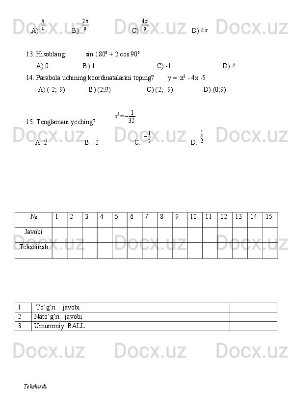              A) π
4                B) 	
2π
9                         C) 	
4π
9                         D) 4	π
           
          13. Hisoblang:           sin 180 0
 + 2 cos 90 0
                A) 0                    B) 1                                    C) -1                              D) 	
θ
          14. Parabola uchining koordinatalarini toping?        y =  x 2
 - 4x -5 
                 A) (-2;-9)              B) (2;9)                     C) (2; -9)                  D) (0;9)
          15. Tenglamani yeching?          	
x5=−	1
32
A. 2                      B. -2                     C. 	
−1
2                       D. 	
1
2
№ 1 2 3 4 5 6 7 8 9 10 11 12 13 14 15
Javobi
Tekshirish
1  To’g’ri    javobi
2 Nato’g’ri   javobi
3 Umummiy  BALL
    Tekshirdi                                                                                                                         