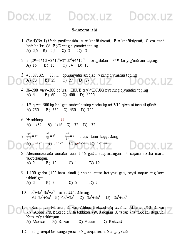                                            8-nazorat ishi
1. ( 5x-4)(3x-1) ifoda yoyilmasida   A x 2
  koeffisiyenti,   B x koeffisiyenti,   C esa ozod
hadi bo’lsa, (A+B)/C ning qiymatini toping.
A)  0,5     B)  -0,5      C)  2       D)  -2
2. 5∆ ,2	∎ =5*10 1
+8*10 0
+2*10 -1
+4*10 -2          
tenglikdan  	∆va	∎   lar yig’indisini toping.
A)  15       B)  13        C)  14     D)  12
3. 42, 37, 32, 	
∆ , 22, …   qonuniyatni aniqlab  	∆  ning qiymatini toping.
A)  23        B)  25       C)  27      D)  29
4. X=200  va y=300 bo’lsa    EKUB(x;y)*EKUK(x;y) ning qiymatini toping
A)  6          B)  60       C)  600     D)  6000
5. 1/5  qismi 500 kg bo’lgan mahsulotning necha kg mi 3/10 qismini tashkil qiladi
A)  750       B)  550     C)  650     D)  700
6. Hisoblang                 	
¿¿   
A)  -1/32      B)  -1/16    C)  -32     D)  -32
7. 7 6
7 − 6 = 7 a
        	
76
76=7b           7 − 6
7 6 = 7 c
    a;b;c   larni  taqqoslang
A)  a ¿ b < c
     B)  a ¿ c < b
     C)  c ¿ b < a
     D)  	
c<a<b
8. Mexmonxonada   xonalar   soni   1-45   gacha   raqamlangan.     4   raqami   necha   marta
takrorlangan.
A)  9           B)  10            C)  11          D)  12
9. 1-100   gacha   (100   ham   kiradi   )   sonlar   ketma-ket   yozilgan,   qaysi   raqam   eng   kam
ishlatilgan.
A)  0           B)  3              C)  5            D)  9
10. x 2
+4x 3
-3x 2
+x 3
    ni  soddalashtiring.
A)  2x 2
+5x 3
    B)  4x 2
+2x 3
     C)  -2x 2
+3x 3
      D)  -2x 2
+5x 3
11. Kamondan   Mansur,   Sarvar,   Abbos,   Bekzod   o’q   uzishdi.   Mansur   9/10,   Sarvar
7/9, Abbos 7/8, Bekzod 6/7 ta tekkizdi. (9/10 degani 10 tadan 9 ta tekkizdi degani).
Kim ko’p tekkizgan.
A)  Mansur       B)  Sarvar         C)  Abbos       D)  Bekzod
12. 50 gr ovqat bir kunga yetsa, 3 kg ovqat necha kunga yetadi. 