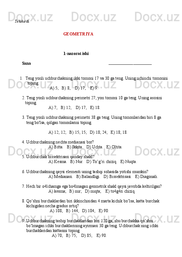     Tekshirdi                                                                                                                        
                         GEOMETRIYA
                              
                                        1-nazorat ishi
Sana                                                                        
–––––––––––––––––––––––––––––––––––
1. Teng yonli uchburchakning ikki tomoni 17 va 30 ga teng. Uning uchinchi tomonini  
toping.         
                          A) 5;   B) 8;    D) 17;    E) 9.
2. Teng yonli uchburchakning perimetri 27, yon tomoni 10 ga teng. Uning asosini 
   toping.
                         A) 7;   B) 12;    D) 17;   E) 18.
3. Teng yonli uchburchakning perimetri 38 ga teng. Uning tomonlaridan biri 8 ga 
    teng bo'lsa, qolgan tomonlarini toping.
                         A) 12; 12;   B) 15; 15;   D) 18; 24;   E) 18; 18.
4. Uchburchakning nechta medianasi bor? 
                         A) Bitta.   B) Ikkita.   D) Uchta.   E) Oltita.
5. Uchburchak bissektrisasi qanday shakl? 
                         A) Kesma.   B) Nur.   D) To’g’ri chiziq.   E) Nuqta.  
6. Uchburchakning qaysi elementi uning tashqi sohasida yotishi mumkin? 
                         A) Medianasi.   B) Balandligi.   D) Bissektrisasi.   E) Diagonali.
7. Hech bir o4lchamga ega bo4lmagan geometrik shakl qaysi javobda keltirilgan?
                         A) kesma;   B) nur;   D) nuqta;    E) to4g4ri chiziq.
8. Qo’shni burchaklardan biri ikkinchisidan 4 marta kichik bo’lsa, katta burchak 
    kichigidan necha gradus ortiq?
                          A) 108;   B) 144;   D) 104;   E) 90:
9. Uchburchakning tashqi burchaklaridan biri 120 ga, shu burchakka qo’shni
    bo’lmagan ichki burchaklarining ayirmasi 30 ga teng. Uchburchak ning ichki 
    burchaklaridan kattasini toping.
                            A) 70;   B) 75;    D) 85;    E) 90. 