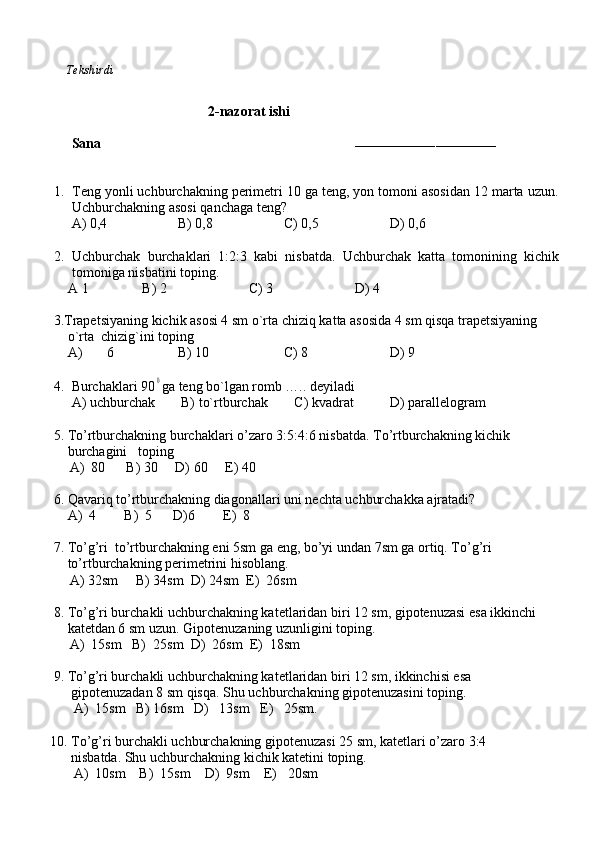           Tekshirdi                                                                                                                        
                          
                                        2-nazorat ishi
Sana                                                                        
–––––––––––––––––––––––––––––––––––
1. Teng yonli uchburchakning perimetri 10 ga teng, yon tomoni asosidan 12 marta uzun.
Uchburchakning asosi qanchaga teng?
     A) 0,4 B) 0,8 C) 0,5 D) 0,6
2. Uchburchak   burchaklari   1:2:3   kabi   nisbatda.   Uchburchak   katta   tomonining   kichik
tomoniga nisbatini toping.
    A 1 B) 2 C) 3 D) 4
     3.Trapetsiyaning kichik asosi 4 sm o`rta chiziq katta asosida 4 sm qisqa trapetsiyaning 
         o`rta  chizig`ini toping   
         A)  6 B) 10 C) 8 D) 9  
                     
4. Burchaklari 900 ga teng bo`lgan romb ….. deyiladi
     A) uchburchak   B) to`rtburchak    C) kvadrat D) parallelogram
     5. To’rtburchakning burchaklari o’zaro 3:5:4:6 nisbatda. To’rtburchakning kichik  
         burchagini   toping  
A)  80      B) 30     D) 60     E) 40
     6. Qavariq to’rtburchakning diagonallari uni nechta uchburchakka ajratadi?
         A)  4        B)  5      D)6        E)  8
     7. To’g’ri  to’rtburchakning eni 5sm ga eng, bo’yi undan 7sm ga ortiq. To’g’ri  
         to’rtburchakning perimetrini hisoblang.  
A) 32sm     B) 34sm  D) 24sm  E)  26sm
     8. To’g’ri burchakli uchburchakning katetlaridan biri 12 sm, gipotenuzasi esa ikkinchi
         katetdan 6 sm uzun. Gipotenuzaning uzunligini toping.
A)  15sm   B)  25sm  D)  26sm  E)  18sm     
          
     9. To’g’ri burchakli uchburchakning katetlaridan biri 12 sm, ikkinchisi esa 
          gipotenuzadan 8 sm qisqa. Shu uchburchakning gipotenuzasini toping.
A)  15sm   B) 16sm   D)   13sm   E)   25sm.
    
    10. To’g’ri burchakli uchburchakning gipotenuzasi 25 sm, katetlari o’zaro 3:4
          nisbatda. Shu uchburchakning kichik katetini toping.
A)  10sm    B)  15sm    D)  9sm    E)   20sm
  