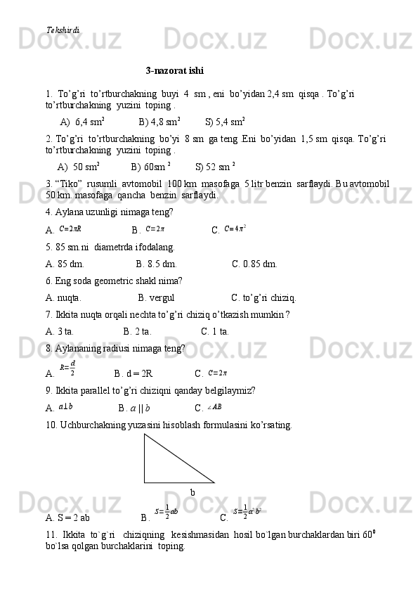          Tekshirdi                                                                                                                        
                                          3-nazorat ishi
1 .  Тo’g’ri  to’rtburchakning  buyi  4  sm , eni  bo’yidan 2,4 sm  qisqa . Тo’g’ri 
to’rtburchakning  yuzini  toping .
      A)  6,4 sm 2
              B) 4,8 sm 2
          S) 5,4 sm 2
2. Тo’g’ri  to’rtburchakning  bo’yi  8 sm  ga teng .Eni  bo’yidan  1,5 sm  qisqa. Тo’g’ri  
to’rtburchakning  yuzini  toping .
     A)  50 sm 2
             B) 60sm  2
          S) 52 sm  2
3 . “Тiko”  rusumli  avtomobil  100 km  masofaga  5 litr benzin  sarflaydi. Bu avtomobil 
50 km. masofaga  qancha  benzin  sarflaydi .  
4. Aylana uzunligi nimaga teng?
A. C=2πR                     B. 	C=2π                   C. 	C=4π2
5. 85 sm.ni  diametrda ifodalang.
A. 85 dm.                     B. 8.5 dm.                      C. 0.85 dm.
6. Eng soda geometric shakl nima?
A. nuqta.                       B. vergul                       C. to’g’ri chiziq.
7. Ikkita nuqta orqali nechta to’g’ri chiziq o’tkazish mumkin   ?
A. 3 ta.                    B. 2 ta.                    C. 1 ta.
8. Aylananing radiusi nimaga teng?
A. 	
R=	d
2                 B. d = 2R                 C. 	C=2π
9. Ikkita parallel to’g’ri chiziqni qanday belgilaymiz?
A. 	
a⊥b                   B.  a || b                   C.  	∠AB
10. Uchburchakning yuzasini hisoblash formulasini ko’rsating.
                                                                                                                                             
                                             a
                                                                                                                     
                                                            b                                                                              
A. S = 2 ab                     B. 	
S=1
2ab                 C. 	S=1
2a2b2
11.  Ikkita  to`g`ri   chiziqning   kesishmasidan  hosil bo`lgan burchaklardan biri 60 0
  
bo`lsa qolgan burchaklarini  toping. 
