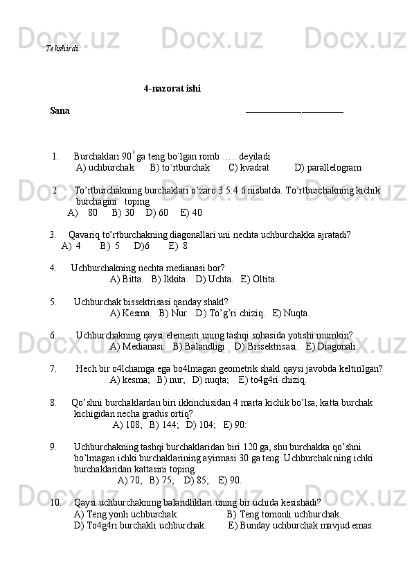           Tekshirdi                                                                                                                        
                              
                                        4-nazorat ishi
Sana                                                                        
–––––––––––––––––––––––––––––––––––
                     
      1.  Burchaklari 900 ga teng bo`lgan romb ….. deyiladi
                A) uchburchak   B) to`rtburchak    C) kvadrat D) parallelogram
      2.      To’rtburchakning burchaklari o’zaro 3:5:4:6 nisbatda. To’rtburchakning kichik  
                     burchagini   toping  
   A)    80      B) 30     D) 60     E) 40
          3.     Qavariq to’rtburchakning diagonallari uni nechta uchburchakka ajratadi?
               A)  4        B)  5      D)6        E)  8
4.      Uchburchakning nechta medianasi bor? 
                         A) Bitta.   B) Ikkita.   D) Uchta.   E) Oltita.
5.       Uchburchak bissektrisasi qanday shakl? 
                         A) Kesma.   B) Nur.   D) To’g’ri chiziq.   E) Nuqta.  
6.        Uchburchakning qaysi elementi uning tashqi sohasida yotishi mumkin? 
                         A) Medianasi.   B) Balandligi.   D) Bissektrisasi.   E) Diagonali.
7.        Hech bir o4lchamga ega bo4lmagan geometrik shakl qaysi javobda keltirilgan?
                         A) kesma;   B) nur;   D) nuqta;    E) to4g4ri chiziq.
8.      Qo’shni burchaklardan biri ikkinchisidan 4 marta kichik bo’lsa, katta burchak 
          kichigidan necha gradus ortiq?
                          A) 108;   B) 144;   D) 104;   E) 90:
9.       Uchburchakning tashqi burchaklaridan biri 120 ga, shu burchakka qo’shni
          bo’lmagan ichki burchaklarining ayirmasi 30 ga teng. Uchburchak ning ichki 
          burchaklaridan kattasini toping.
                            A) 70;   B) 75;    D) 85;    E) 90.
10.     Qaysi uchburchakning balandliklari uning bir uchida kesishadi?
          A) Teng yonli uchburchak.                    B) Teng tomonli uchburchak. 
          D) To4g4ri burchakli uchburchak.         E) Bunday uchburchak mavjud emas. 