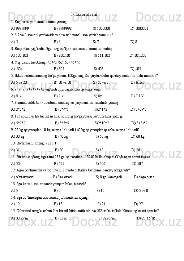                                                 1-nazorat ishi
1. Eng katta yetti xonali sonni yozing.
A) 9999999                           B) 9999998                       S) 1000000                      D) 1000001
2. 5,7 va 9 sonlari yordamida nechta uch xonali son yozish mumkin?
A) 5                                       B) 6                                   S) 7                                  D) 8
3. Raqamlari yig’indisi 3ga teng bo’lgan uch xonali sonni ko’rsating.
A) 100,103                            B) 300,101                         S) 111,102                     D) 201,202
4. Yig’indini hisoblang: 45+45+62+62+45+45
A)  304                                  B) 305                                S) 403                             D) 405
5. Ikkita natural sonning ko’paytmasi 100ga teng.Ko’paytuvchilar qanday sonlar bo’lishi mumkin?
A) 5 va 20                             B) 10 va 10                        S) 50 va 2                        D) A,B,S
6. x+x+x+x+x+x+x+x yig’indi quyidagilardan qaysiga teng?
A) 8+x                                   B) 8:x                                 S) 8x                               D) T.J.Y     
7. 8 sonini uchta bir xil natural sonning ko’paytmasi ko’rinishida yozing.
A) 2*2*2                                B) 2*4*1                            S)2*1*2                         D)(2+2)*2
8. 125 sonini uchta bir xil natural sonning ko’paytmasi ko’rinishida yozing.
A) 5*2*2                                B) 5*5*5                            S)2*10*2                        D)(5+5)*2
9. 25 kg qaymoqdan 10 kg saryog’ olinadi.140 kg qaymoqdan qancha saryog’ olinadi?
A) 30 kg                                 B) 40 kg                              S) 50 kg                         D) 60 kg 
10. Bo’linmani toping. 923 : 71
A) 31                                      B) 30                                   S) 13                              D) 26
11. Bir son o’ylang.Agar uni 235 ga ko’paytirsa 118910 kelib chiqadi.O’ylangan sonni toping.
A) 504                                   B) 505                                  S) 506                             D) 507
12. Agar bo’linuvchi va bo’luvchi 8 marta orttirilsa bo’linma qanday o’zgaradi?
A) o’zgarmaydi                    B) 8ga ortadi                         S) 8 ga kamayadi             D) 64ga ortadi
13. 5ga karrali sonlar qanday raqam bilan tugaydi?
A) 5                                       B) 0                                       S) 10                                D) 5 va 0
14. 3ga bo’linadigan ikki xonali juft sonlarni toping.
A) 12                                     B) 15                                      S) 21                               D) 27
15. Dilmurod sovg’a uchun 9 ta bir xil kitob sotib oldi va 288 so’m to’ladi.Kitobning narxi qancha?
A) 30 so’m                             B) 32 so’m                             S) 28 so’m                        D) 23  so’m 