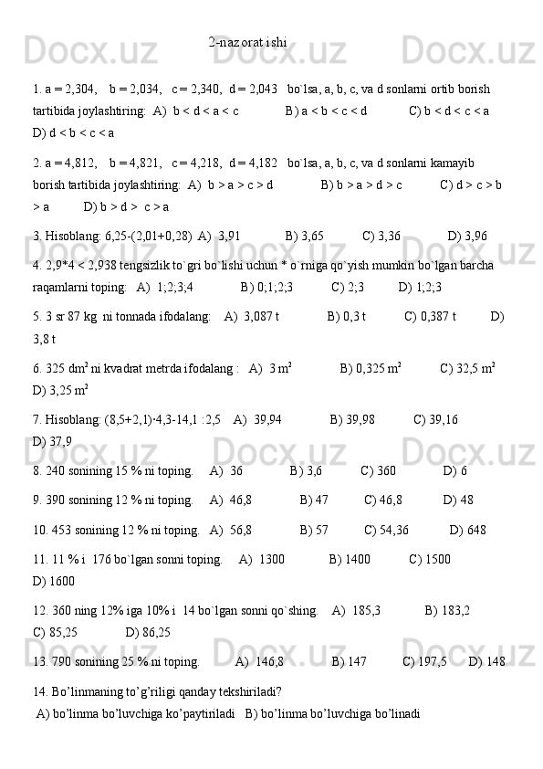                                                 2-nazorat ishi
1.  a = 2,304,    b = 2,034,   c = 2,340,  d = 2,043   bo`lsa, a, b, c, va d sonlarni ortib borish 
tartibida joylashtiring:  A)  b   <   d   <   a   <   c               B) a   <   b   <   c   <   d               C) b   <   d   <   c   <   a      
D) d   <   b   <   c   <   a
2. a = 4,812,    b = 4,821,   c = 4,218,  d = 4,182   bo`lsa, a, b, c, va d sonlarni kamayib  
borish tartibida joylashtiring:  A)  b   >   a   >   c   >   d               B) b   >   a   >   d   >   c            C) d   >   c   >   b  
>   a           D) b   >   d   >    c   >   a
3. Hisoblang: 6,25-(2,01+0,28)  A)  3,91              B) 3,65            C) 3,36               D) 3,96
4. 2,9*4 < 2,938 tengsizlik to`gri bo`lishi uchun * o`rniga qo`yish mumkin bo`lgan barcha 
raqamlarni toping:    A)  1;2;3;4               B) 0;1;2;3            C) 2;3           D) 1;2;3
5. 3 sr 87 kg  ni tonnada ifodalang:    A)  3,087 t               B) 0,3 t            C) 0,387 t           D) 
3,8 t
6. 325 dm 2
 ni kvadrat metrda ifodalang   :    A)  3 m 2
               B) 0,325 m 2
            C) 32,5 m 2
    
D) 3,25 m 2
7. Hisoblang: (8,5+2,1)·4,3-14,1   :2,5    A)  39,94               B) 39,98            C) 39,16               
D) 37,9
8. 240 sonining 15 % ni toping.     A)  36               B) 3,6            C) 360               D) 6
9. 390 sonining 12 % ni toping.     A)  46,8               B) 47           C) 46,8             D) 48
10.  453 sonining 12 % ni toping.   A)  56,8               B) 57           C) 54,36             D) 648
11. 11 % i  176 bo`lgan sonni toping.      A)  1300              B) 1400            C) 1500               
D) 1600
12. 360 ning 12% iga 10% i  14 bo`lgan sonni qo`shing.     A)  185,3              B) 183,2           
C) 85,25               D) 86,25
13.  790 sonining 25 % ni toping.           A)  146,8               B) 147           C) 197,5       D) 148
14. Bo’linmaning to’g’riligi qanday tekshiriladi?
 A) bo’linma bo’luvchiga ko’paytiriladi   B) bo’linma bo’luvchiga bo’linadi 