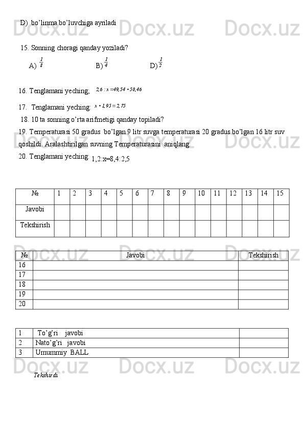  D)  bo’linma bo’luvchiga ayriladi
 15. Sonning choragi qanday yoziladi?
      A) 8
1                              B)	
4
1                        D)	
2
1
16. Tenglamani yeching;   	
50,46  	49,54  x : 	2,6		
17.  Tenglamani yeching: 	
2,75	1,95	x		
 18. 10 ta sonning o’rta arifmetigi qanday topiladi?
19. Temperaturasi 50 gradus  bo’lgan 9 litr suvga temperaturasi 20 gradus bo’lgan 16 litr suv
qoshildi. Aralashtirilgan suvning Temperaturasini  aniqlang:
20. Tenglamani yeching: 
1,2: х =8,4:2,5
№ 1 2 3 4 5 6 7 8 9 10 11 12 13 14 15
Javobi
Tekshirish
№ Javobi Tekshirish
16
17
18
19
20
1  To’g’ri    javobi
2 Nato’g’ri   javobi
3 Umummiy  BALL
          Tekshirdi                                                                                                                        
                                           