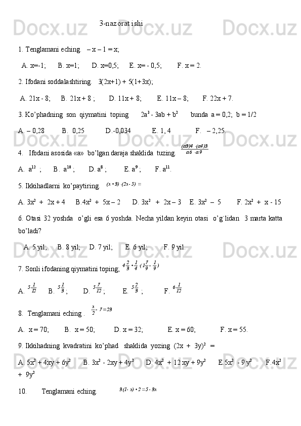                                         3-nazorat ishi
1. Tenglamani eching.   – x – 1 = x;
  A. x=-1;       B. x=1;       D. x=0,5;      E. x= - 0,5;         F. x = 2.
2. Ifodani soddalashtiring.   3(2x+1) + 5(1+3x);
 A. 21x - 8;      B. 21x + 8 ;        D. 11x + 8;         E. 11x – 8;        F. 22x + 7.  
3. Ko’phadning  son  qiymatini  toping       2a 3 
- 3ab + b 2
       bunda  a = 0,2;  b = 1/2
A. – 0,28          B.  0,25            D.-0,034            E. 1, 4              F.   – 2,25.
4.   Ifodani asosida «a»  bo’lgan daraja shaklida  tuzing.   9 a   	a6	
 	(a4)3   	(a3)4	


A.  a 12
  ;       B.  a 10
 ;        D. a 8
 ;          E. a 9
 ;        F. a 11
.
5. Ikkihadlarni  ko’paytiring.   	
			  5) - 	(2x  3)  (x
A. 3x 2
  +  2x + 4      B.4x 2
  +  5x – 2       D. 3x 2
   +  2x – 3     E. 3x 2
  –  5         F. 2x 2
  +  x - 15
6. Otasi  32  yoshda     o’gli  esa   6 yoshda.  Necha   yildan  keyin  otasi    o’g`lidan   3  marta  katta
bo’ladi? 
   A. 5 yil;      B. 8 yil;     D. 7 yil;       E. 6 yil;         F. 9 yil.
7. Sonli ifodaning qiymatini toping; 	
)9
1	
9
71(	4
1	
3
24			
A.  12 1
5
       B. 	
3
15 ;         D.  12 7
5
;          E. 	3
25  ;            F.  12 1
6
8.  Tenglamani eching .   	
23	7	2
x		
A.  x = 70;         B.  x = 50;           D. x = 32;              E. x = 60;              F. x = 55.    
9. Ikkihadning  kvadratini  ko’phad   shaklida  yozing  (2x  +  3y) 2 
  =
A. 5x 2
 + 4xy + 6y 2
       B. 3x 2
 - 2xy + 4y 2
       D. 4x 2
  + 12 xy + 9y 2
       E.5x 2
  - 9 y 2
        F.4x 2
 
+  9y 2
10.        Tenglamani eching.            	
 3x - 5  2  x) - 	3(1		 